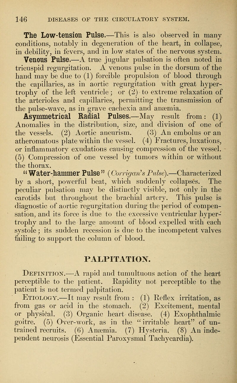 The Low-tension Pulse.—This is also observed in many conditions, notably in degeneration of the heart, in collapse, in debility, in fevers, and in low states of the nervous system. Venous Pulse.—A true jugular pulsation is often noted in tricuspid regurgitation. A venous pulse in the dorsum of the hand may be due to (1) forcible propulsion of blood through the capillaries, as in aoi^tic regurgitation with great hyper- trophy of the left ventricle; or (2) to extreme relaxation of the arterioles and capillaries, permitting the transmission of the pulse-wave, as in grave cachexia and anaemia. Asymmetrical Radial Pulses.—May result from: (1) Anomalies in the distribution, size, and division of one of the vessels. (2) Aortic aneurism. (3) An embolus or an atheromatous plate within the vessel. (4) Fractures, luxations, or inflammatory exudations causing compression of the vessel. (5) Compression of one vessel by tumors within or without the thorax.  Water-hammer Pulse {Corrigan's Ptdse).—Characterized by a short, powerful beat, which suddenly collapses. The peculiar pulsation may be distinctly visible, not only in the carotids but throughout the brachial artery. This pulse is diagnostic of aortic regurgitation during the period of compen- sation, and its force is due to the excessive ventricular hyper- trophy and to the large amount of blood expelled with each systole; its sudden recession is due to the incompetent valves failing to support the column of blood. PAI.PITATIOIV. Definition.—A rapid and tumultuous action of the heart perceptible to the ]>atient. Rapidity not perceptible to the patient is not termed palpitation. Etiology.—It may result from : (1) Reflex irritation, as from gas or acid in the stomach. (2) Excitement, mental or physical. (3) Organic heart disease. (4) Exophthalmic goitre. (5) Over-work, as in the ^' irritable heart of un- trained recruits. (6) Anaemia. (7) Hysteria. (8) An inde- pendent neurosis (Essential Paroxysmal Tachycardia).