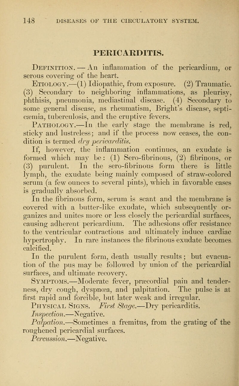 PERICARDITIS. Definition. — An iuflammatiou of the pericardium, or serous covering of the heart. Etiology.—(1) Idiopathic, from exposure. (2) Traumatic. (3) Secondary to neighboring inflammations, as pleurisy, phthisis, pneumonia, mediastinal disease. (4) Secondary to some general disease, as rheumatism, Bright's disease, septi- caemia, tuberculosis, and the eruptive fevers. Pathology.—In the early stage the membrane is red, sticky and lustreless; and if the process now ceases, the con- dition is termed dry jjericarditis. If, however, the inflammation continues, an exudate is formed which may be: (1) Sero-fibrinous, (2) fibrinous, or (3) purulent. In the sero-fibrinous form there is little lymph, the exudate being mainly composed of straw-colored serum (a few ounces to several pints), which in favorable cases is gradually absorbed. In the fibrinous form, serum is scant and the membrane is covered with a butter-like exudate, which subsequently or- ganizes and unites more or less closely the pericardial surfaces, causing adherent pericardium. The adhesions offer resistance to the ventricular contractions and ultimately induce cardiac hypertrophy. In rare instances the fibrinous exudate becomes calcified. In the purulent form, death usually results; but evacua- tion of the pus may be followed by union of the pericardial surfaces, and ultimate recovery. Symptoms.—Moderate fever, precordial pain and tender- ness, dry cough, dyspnoea, and palpitation. The pulse is at first rapid and forcible, but later weak and irregular. Physical Signs. First Stage.—Dry pericarditis. Inspection.—jS'egative. Palpation.—Sometimes a fremitus, from the grating of the roughened pericardial surfaces. Percussion.—Negative.