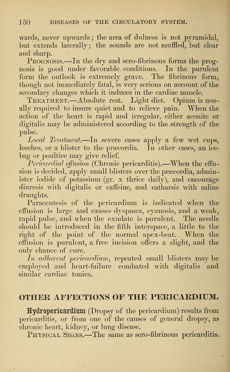 wards, never upwards; the area of dnlness is not pyramidal, but extends laterally; the sounds are not muffled, but clear and sharp. Prognosis.—In the dry and sero-fibrinous forms the prog- nosis is good under favorable conditions. In the purulent form the outlook is extremely grave. The fibrinous form, though not immediately fatal, is very serious on account of the secondary changes which it induces in the cardiac muscle. Treatment.—Absolute rest. Light diet. Opium is usu- ally required to insure quiet and to relieve pain. When the action of the heart is rapid and irregular, either aconite or digitalis may be administered according to the strength of the pulse. Local Treatment.—In severe cases apply a few wet cups, leeches, or a blister to the prsecordia. In other cases, an ice- bag or poultice may give relief. Pericardial effusion (Chronic pericarditis),—When the effu- sion is decided, apply small blisters over the prsecordia, admin- ister iodide of potassium (gr. x thrice daily), and encourage diuresis with digitalis or caffeine, and catharsis with saline draughts. Paracentesis of the pericardium is indicated when the effusion is large and causes dyspnoea, cyanosis, and a weak, rapid pulse, and when the exudate is purulent. The needle should be introduced in the fifth interspace, a little to the right of the point of the normal apex-beat. When the effusion is purulent, a free incision offers a slight, and the only chance of cure. In adherent pericardium, repeated small blisters may be employed and heart-failure combated with digitalis and similar cardiac tonics. OTHER AFFECTIONS OF THE PERICARDIUM. Hydropericardium (Dropsy of the pericardium) results from pericarditis, or from one of the causes of general dropsy, as chronic heart, kidney, or lung disease. Physical Signs.—The same as sero-fibrinous pericarditis.