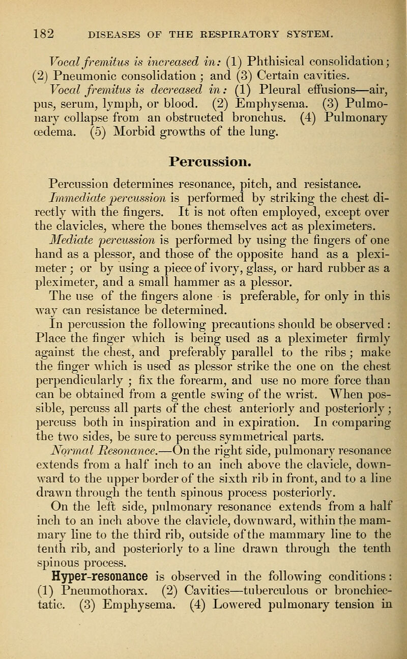 Vocal fremitus is increased in: (1) Phthisical consolidation; (2) Pneumonic consolidation ; and (3) Certain cavities. Vocal fremitus is decreased in: (1) Pleural effusions—air, pus, serum, lymph, or blood. (2) Emphysema. (3) Pulmo- nary collapse from an obstructed bronchus. (4) Pulmonary oedema. (5) Morbid growths of the lung. Percussion. Percussion determines resonance, pitch, and resistance. Immediate percussion is performed by striking the chest di- rectly with the fingers. It is not often employed, except over the clavicles, where the bones themselves act as pleximeters. Mediate percussion is performed by using the fingers of one hand as a plessor, and those of the opposite hand as a plexi- meter ; or by using a piece of ivory, glass, or hard rubber as a pleximeter, and a small hammer as a plessor. The use of the fingers alone is preferable, for only in this way can resistance be determined. In percussion the following precautions should be observed : Place the finger which is being used as a pleximeter firmly against the chest, and preferably parallel to the ribs; make the finger which is used as plessor strike the one on the chest perpendicularly ; fix the forearm, and use no more force than can be obtained from a gentle swing of the wrist. When pos- sible, percuss all parts of the chest anteriorly and posteriorly; percuss both in inspiration and in expiration. In comparing the two sides, be sure to percuss symmetrical parts. Normal Resonance.—On the right side, pulmonary resonance extends from a half inch to an inch above the clavicle, down- ward to the upper border of the sixth rib in front, and to a line drawn through the tenth spinous process posteriorly. On the left side, pulmonary resonance extends from a half inch to an inch above the clavicle, downward, within the mam- mary line to the third rib, outside of the mammary line to the tenth rib, and posteriorly to a line drawn through the tenth spinous process. H3^er-resonance is observed in the following conditions: (1) Pneumothorax. (2) Cavities—tuberculous or bronchiec- tatic. (3) Emphysema. (4) Lowered pulmonary tension in