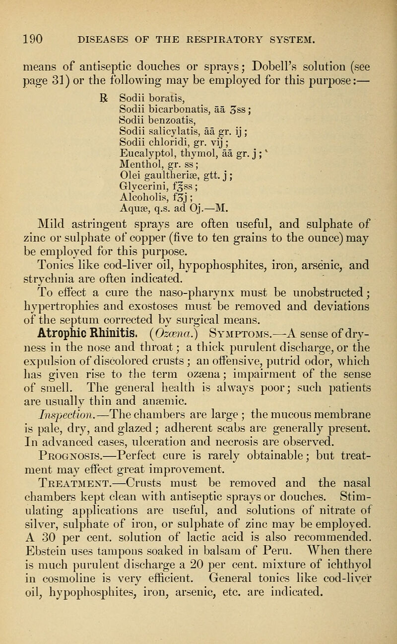 means of autiseptic douches or sprays; Dobell's solution (see page 31) or the following may be employed for this purpose:— R Sodii boratis, Sodii bicarbonatis, aa 3ss; Sodii benzoatis, Sodii salicylatis, aa gr. ij ; Sodii chloridi, gr. vij ; Eucalyptol, thymol, aa gr. j ; * Menthol, gr. ss; Olei gaultheriae, gtt. j ; Glycerini, fgss; Alcoholis, f3j; Aqufe, q.s. ad Oj.—M. Mild astringent sprays are often useful, and sulphate of zinc or sulphate of copper (five to ten grains to the ounce) may be employed for this purpose. Tonics like cod-liver oil, hypophosphites, iron, arsenic, and strychnia are often indicated. To effect a cure the naso-pharynx must be unobstructed; hypertrophies and exostoses must be removed and deviations of the septum corrected by surgical means. Atrophic Rhinitis. (Ozcena) Symptoms.—A sense of dry- ness in the nose and throat; a thick purulent discharge, or the expulsion of discolored crusts; an offensive, putrid odor, which has given rise to the terra ozaena; impairment of the sense of smell. The general health is always poor; such patients are usually thin and ausemic. Inspection.—The chambers are large ; the mucous membrane is pale, dry, and glazed ; adherent scabs are generally present. In advanced cases, ulceration and necrosis are observed. Prognosis.—Perfect cure is rarely obtainable; but treat- ment may effect great improvement. Treatment.—Crusts must be removed and the nasal chambers kept clean with antiseptic sprays or douches. Stim- ulating applications are useful, and solutions of nitrate of silver, sulphate of iron, or sulphate of zinc may be employed. A 30 per cent, solution of lactic acid is also recommended. Ebsteiu uses tampons soaked in balsam of Peru. AVhen there is much purulent discharge a 20 per cent, mixture of ichthyol in cosmoline is very efficient. General tonics like cod-liver oil, hypophosphites, iron, arsenic, etc. are indicated.