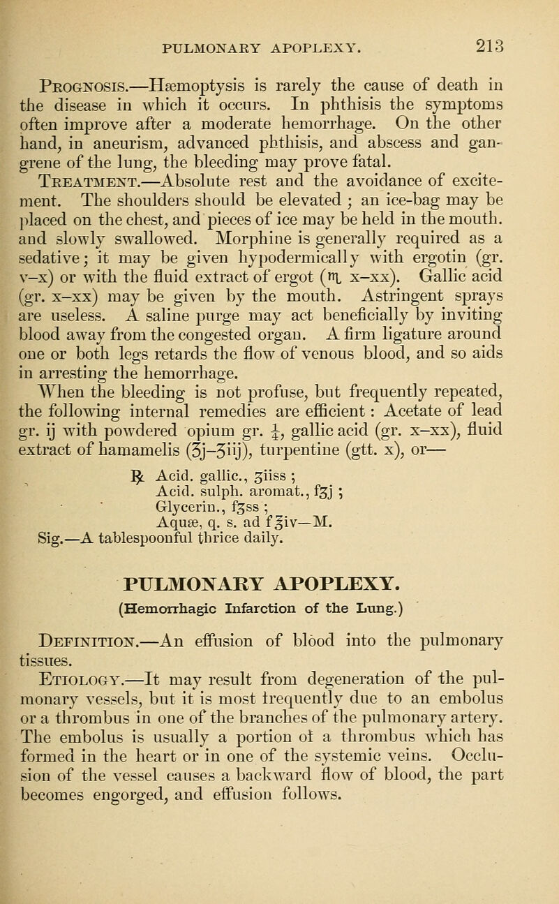 Prognosis.—Hsemoptysis is rarely the cause of death in the disease in which it occurs. In phthisis the symptoms often improve after a moderate hemorrhage. On the other hand, in aneurism, advanced phthisis, and abscess and gan- grene of the lung, the bleeding may prove fatal. Treatment.—Absolute rest and the avoidance of excite- ment. The shoulders should be elevated ; an ice-bag may be placed on the chest, and pieces of ice may be held in the mouth, and slowly swallowed. Morphine is generally required as a sedative; it may be given hypodermically with ergotin (gr. v-x) or with the fluid extract of ergot [t^ x-xx). Gallic acid (gr. x-xx) may be given by the mouth. Astringent sprays are useless. A saline purge may act beneficially by inviting blood away from the congested organ. A firm ligature around one or both legs retards the flow of venous blood, and so aids in arresting the hemorrhage. When the bleeding is not profuse, but frequently repeated, the following internal remedies are ejBScient: Acetate of lead gr. ij with powdered opium gr. ^, gallic acid (gr. x-xx), fluid extract of hamamelis (5j-5iij)) turpentine (gtt. x), or— ^ Acid, gallic, ^iiss ; Acid, sulph. aromat., f^j ; Glycerin., f^ss ; Aquse, q. s. ad f ^iv—M. Sig.—A tablespoonful thrice daily. PULMONARY APOPLEXY. (Hemorrhagic Infarction of the Lung.) Definition.—An effusion of blood into the pulmonary tissues. Etiology.—It may result from degeneration of the pul- monary vessels, but it is most trequently due to an embolus or a thrombus in one of the branches of the pulmonary artery. The embolus is usually a portion ot a thrombus which has formed in the heart or in one of the systemic veins. Occlu- sion of the vessel causes a backward flow of blood, the part becomes engorged, and effusion follows.