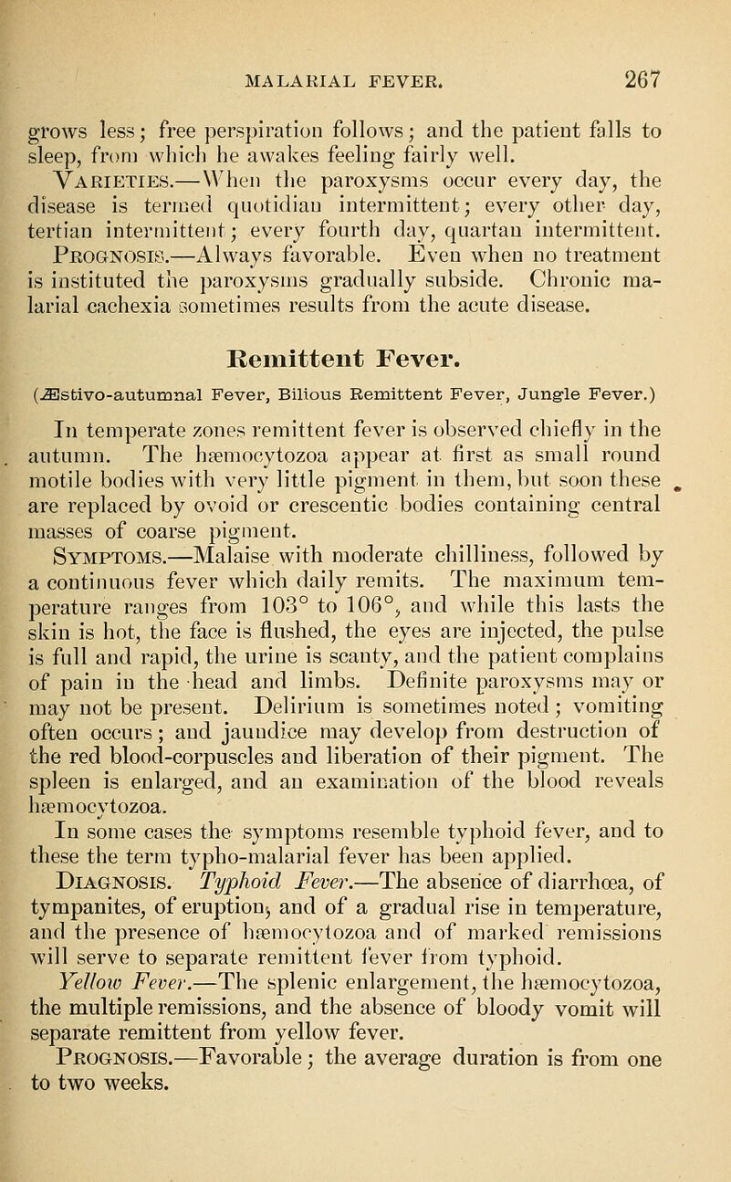 grows less; free perspiration follows; and the patient falls to sleep, from which he awakes feeling fairly well. Varieties.— When tlie paroxysms occur every day, the disease is termed quotidian intermittent; every other day, tertian intermittent; every fourth day, quartan intermittent. Prognosis.—Always favorable. Even when no treatment is instituted the paroxysms gradually subside. Chronic ma- larial cachexia dometimes results from the acute disease. Remittent Fever. (j^stivo-autumnal Fever, Bilious Remittent Fever, Jung-le Fever.) In temperate zones remittent fever is observed chiefly in the autumn. The h?emocytozoa appear at first as small round motile bodies with very little pigment in them, but soon these are replaced by ovoid or crescentic bodies containing central masses of coarse pigment. Symptoms.—Malaise with moderate chilliness, followed by a continuous fever which daily remits. The maximum tem- perature ranges from 103° to 106°, and while this lasts the skin is hot, the face is flushed, the eyes are injected, the pulse is full and rapid, the urine is scanty, and the patient complains of pain in the head and limbs. Definite paroxysms may or may not be present. Delirium is sometimes noted ; vomiting often occurs; and jaundice may develop from destruction of the red blood-corpuscles and liberation of their pigment. The spleen is enlarged, and an examination of the blood reveals lipemocytozoa. In some cases the symptoms resemble typhoid fever, and to these the term typho-malarial fever has been applied. Diagnosis. Typhoid Fever.—The absence of diarrhoea, of tympanites, of eruption^ and of a gradual rise in temperature, and the presence of hsemocytozoa and of marked remissions will serve to separate remittent fever from typhoid. Yellow Fever.—The splenic enlargement, the haemocytozoa, the multiple remissions, and the absence of bloody vomit will separate remittent from yellow fever. Prognosis.—Favorable; the average duration is from one to two weeks.