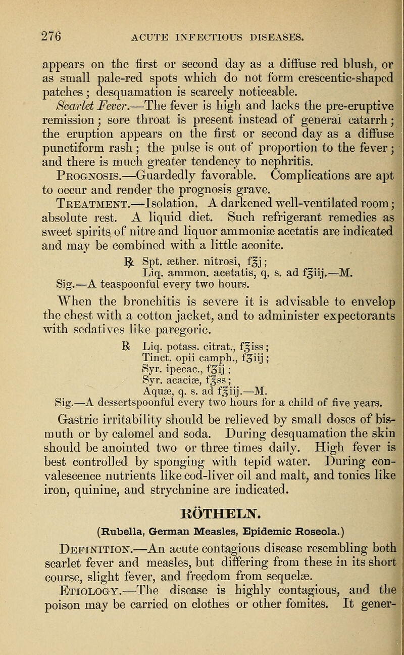 appears on the iirst or second day as a diffuse red blush, or as small pale-red spots which do not form crescentic-shaped patches; desquamation is scarcely noticeable. Scarlet Fever.—The fever is high and lacks the pre-eruptive remission; sore throat is present instead of general catarrh; the eruption appears on the first or second day as a diffuse punctiform rash; the pulse is out of proportion to the fever; and there is much greater tendency to nephritis. Peognosis.—Guardedly favorable. Complications are apt to occur and render the prognosis grave. Treatment.—Isolation. A darkened well-ventilated room absolute rest. A liquid diet. Such refrigerant remedies as sweet spirits of nitre and liquor ammonise acetatis are indicated and may be combined with a little aconite. ]^ Spt. sether. nitrosi, ff j ; Liq. amnion, acetatis, q. s. ad f^iij.—M. Sig.^—A teaspoon ful every two hours. When the bronchitis is severe it is advisable to envelop the chest with a cotton jacket, and to administer expectorant with sedatives like paregoric. R Liq. potass, citrat., ff iss; Tinct. opii camph., f^iij ; Syr. ipecac, f^ij ; Syr. acaciae, f^ss; Aquae, q. s. ad f^iij.—M. Sig.—A dessertspoonful every two hours for a child of five years. Gastric irritability should be relieved by small doses of bis- muth or by calomel and soda. During desquamation the skin should be anointed two or three times daily. High fever is best controlled by sponging with tepid water. During con- valescence nutrients like cod-liver oil and malt, and tonics like iron, quinine, and strychnine are indicated. KOTHELN. (Rubella, German Measles, Epidemic Roseola.) Definition.—An acute contagious disease resembling both scarlet fever and measles, but differing from these in its short course, slight fever, and freedom from sequelee. Etiology.—The disease is highly contagious, and the poison may be carried on clothes or other fomites. It gener-