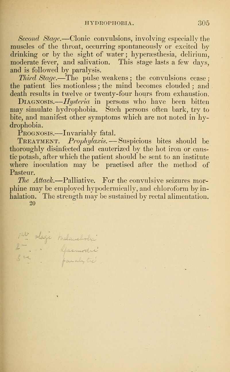 Second Stage.—Clonic convulsions, involving especially the muscles of the throat, occurring spontaneously or excited by drinking or by the sight of water; hypersesthesia, delirium, modei'ate fever, and salivation. This stage lasts a few days, and is followed by paralysis. Third Stage.—The pulse weakens ; the convulsions cease ; the patient lies motionless; the mind becomes clouded ; and death results in twelve or twenty-four hours from exhaustion. Diagnosis.—Hysteria in persons who have been bitten may simulate hydrophobia. Such persons often bark, try to bite, and manifest other symptoms which are not noted in hy- drophobia. Prognosis.—Invariably fatal. Treatment. Prophylaxis. — Suspicious bites should be thoroughly disinfected and cauterized by the hot iron or caus- tic potash, after which the patient should be sent to an institute where inoculation may be practised after the method of Pasteur. The Attack.—Palliative. For the convulsive seizures mor- phine may be employed hypodermically, and chloroform by in- halation. The strength may be sustained bv rectal alimentation. 20 ' . I