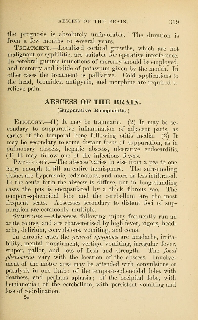 the prognosis is absolutely unfavorable. The duration is from a few months to several years. Treatment.—Localized cortical growths, which are not malignant or syphilitic, are suitable for operative interference. In cerebral gumma inunctions of mercury should be employed, and mercury and iodide of potassium given by the mouth. In other cases the treatment is palliative. Cold applications to the head, bromides, antipyrin, and morj^hine are required t< relieve pain. ABSCESS OF THE BRAIN. (Suppurative Encephalitis.) Etiology.—(1) It may be traumatic. (2) It may be se- condary to suppurative inflammation of adjacent parts, as caries of the temporal bone following otitis media. (3) It may be secondary to some distant focus of suppuration, as in pulmonary abscess, hepatic abscess, ulcerative endocarditis. (4) It may follow one of the infectious fevers. Pathology.—The abscess varies in size from a pea to one large enough to fill an entire hemisphere. The surrounding tissues are hypersemic, oedematous, and more or less infiltrated. In the acute form the abscess is diffuse, but in lono'-standins;' cases the pus is encapsulated by a thick fibrous sac. The temporo-sphenoidal lobe and the cerebellum are the most frequent seats. Abscesses secondary to distant foci of sup- puration are commonly multiple. Symptoms.—Abscesses following injury frequently run an acute course, and are characterized by high fever, rigors, head- ache, delirium, convulsions, vomiting, and coma. In chronic cases the general symptoms are headache, irrita- bility, mental impairment, vertigo, vomiting, irregular fever, stupor, pallor, and loss of flesh and strength. The focal phenomena vary with the location of the abscess. Involve- ment of the motor area may be attended with convulsions or paralysis in one limb; of the temporo-sphenoidal lobe, with deafness, and perhaps aphasia; of the occipital lobe, with hemianopia; of the cerebellum, with persistent vomiting and loss of coordination. 24