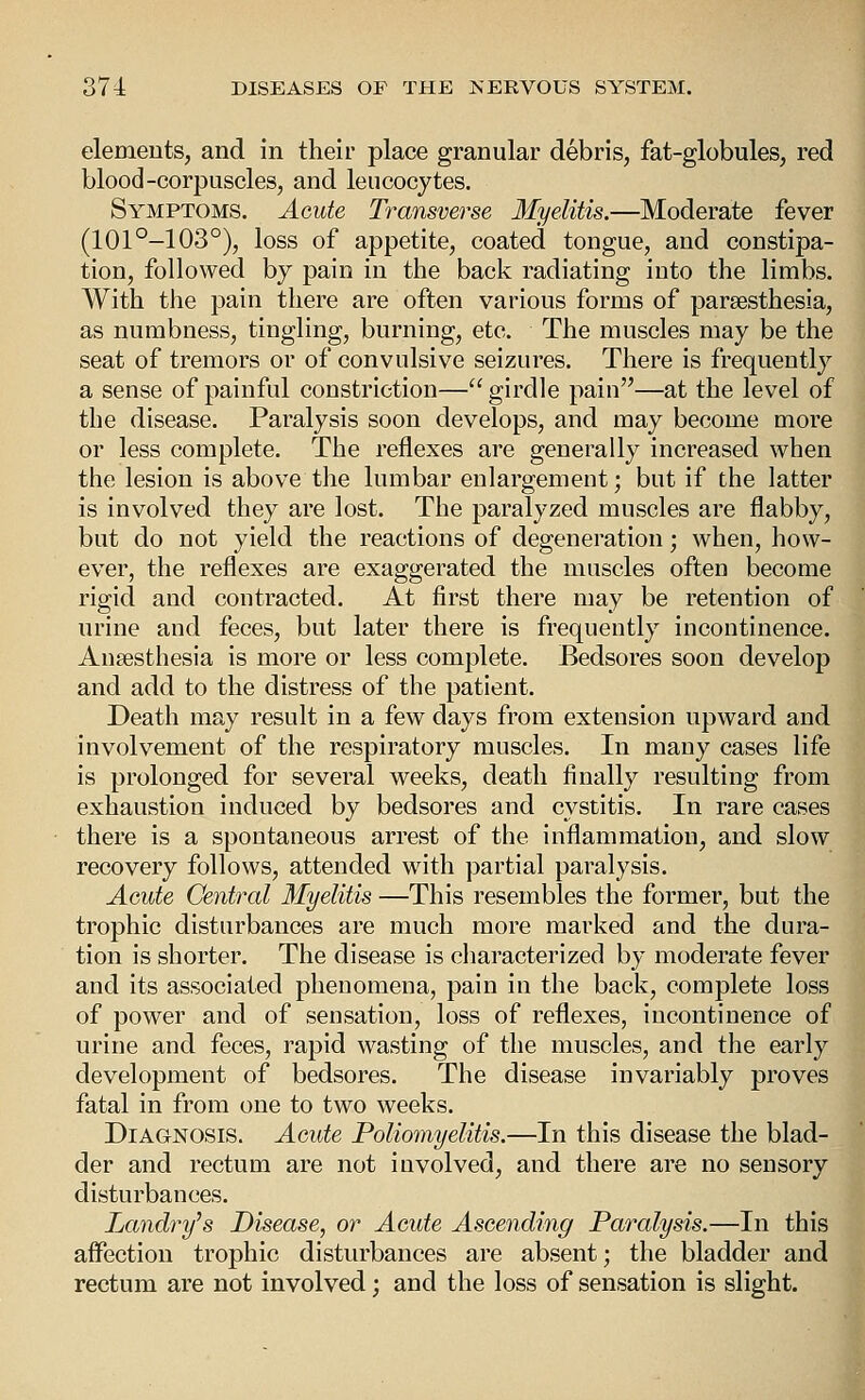 elemeuts, and in their place granular debris, fat-globules, red blood-corpuscles, and leucocytes. Symptoms. Acute Transverse Myelitis.—Moderate fever (101°-103°), loss of appetite, coated tongue, and constipa- tion, followed by pain in the back radiating into the limbs. With the pain there are often various forms of parsesthesia, as numbness, tingling, burning, etc. The muscles may be the seat of tremors or of convulsive seizures. There is frequently a sense of painful constriction— girdle pain—at the level of the disease. Paralysis soon develops, and may become more or less complete. The reflexes are generally increased when the lesion is above the lumbar enlargement; but if the latter is involved they are lost. The paralyzed muscles are flabby, but do not yield the reactions of degeneration; when, how- ever, the reflexes are exaggerated the muscles often become rigid and contracted. At first there may be retention of urine and feces, but later there is frequently incontinence. Anaesthesia is more or less complete. Bedsores soon develop and add to the distress of the patient. Death may result in a few days from extension upward and involvement of the respiratory muscles. In many cases life is prolonged for several weeks, death finally resulting from exhaustion induced by bedsores and cystitis. In rare cases there is a spontaneous arrest of the inflammation, and slow recovery follows, attended with partial paralysis. Acute Central Myelitis —This resembles the former, but the trophic disturbances are much more marked and the dura- tion is shorter. The disease is characterized by moderate fever and its associated phenomena, pain in the back, complete loss of power and of sensation, loss of reflexes, incontinence of urine and feces, rapid wasting of the muscles, and the early development of bedsores. The disease invariably proves fatal in from one to two weeks. Diagnosis. Acute Poliomyelitis.—In this disease the blad- der and rectum are not involved, and there are no sensory disturbances. Landry's Disease, or Acute Ascending Paralysis.—In this affection trophic disturbances are absent; the bladder and rectum are not involved; and the loss of sensation is slight.