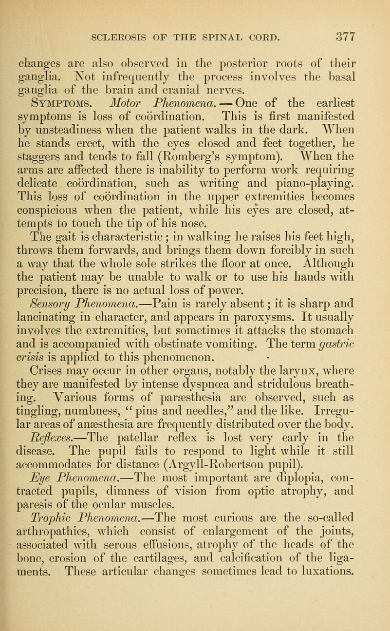 changes are also observed in the posterior roots of their ganglia. Not infrequently the process involves the basal ganglia of the brain and cranial nerves. Symptoms. Motor Phenomena. — One of the earliest symptoms is loss of coordination. This is first manifested by unsteadiness when the patient walks in the dark. When he stands erect, with the eyes closed and feet together, he staggers and tends to fall (Romberg's symptom). When the arms are aifected there is inability to perform work requiring delicate coordination, such as writing and piano-playing.. This loss of coordination in the upper extremities becomes conspicious when the patient, while his eyes are closed, at- tempts to touch the tip of his nose. The gait is characteristic; in walking he raises his feet high, throws them forwards, and brings them down forcibly in such a way that the whole sole strikes the floor at once. Although the patient may be unable to walk or to use his hands with precision, there is no actual loss of power. Sensory Phenomena.—Pain is rarely absent; it is sharp and lancinating in character, and appears in paroxysms. It usually involves the extremities, but sometimes it attacks the stomach and is accompanied with obstinate vomiting. The term gastric crisis is applied to this phenomenon. Crises may occur in other organs, notably the larynx, where they are manifested by intense dyspnoea and stridulous breath- ing. Various forms of parsesthesia are observed, such as tingling, numbness,  pins and needles, and the like. Irregu- lar areas of ansesthesia are frequently distributed over the body. Reflexes.—The patellar reflex is lost very early in the disease. The pupil fails to respond to light while it still accommodates for distance (Argyll-Robertson pupil). PJye Phenomena.—The most important are diplopia, con- tracted pupils, dimness of vision from optic atrophy, and paresis of the ocular muscles. Trophic Phenomena.—The most curious are the . so-called arthropathies, which consist of enlargement of the joints, associated with serous effusions, atrophy of the heads of the bone, erosion of the cartilages, and calcification of the liga- ments. These articular changes sometimes lead to luxations.