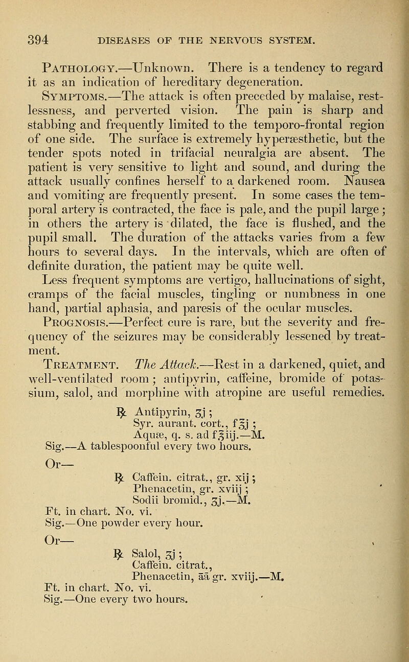 Pathology.—Unknown. There is a tendency to regard it as an indication of hereditary degeneration. Symptoms.—The attack is often preceded by malaise, rest- lessness, and perverted vision. The pain is sharp and stabbing and frequently limited to the temporo-frontal region of one side. The surface is extremely hypersestbetic, but the tender spots noted in trifacial neuralgia are absent. The patient is very sensitive to light and sound, and during the attack usually confines herself to a darkened room. Nausea and vomiting are frequently present. In some cases the tem- poral artery is contracted, the face is pale, and the pupil large; in others the artery is dilated, the face is flushed, and the pupil small. The duration of the attacks varies from a few hours to several days. In the intervals, which are often of definite duration, the patient may be quite well. Less frequent symptoms are vertigo, hallucinations of sight, cramps of the facial muscles, tingling or numbness in one hand, partial aphasia, and paresis of the ocular muscles. Prognosis.—Perfect cure is rare, but the severity and fre- quency of the seizures may be couvsiderably lessened by treat- ment. Treatment. The Attach.—Rest in a darkened, quiet, and well-ventilated room; antipyrin, caffeine, bromide of potas- sium, salol, and morphine with atropine are useful remedies. ]^ Antipyrin, 3j ; Syr. aurant. cort., f^j ; Aquee, q. s. ad f.^iij.—M. Sig.—A tablespoonfiil every two hours. Or— ^ Caffein. citrat., gr. xij ; Phenacetin, gr. xviij ; Sodii bromid., 3j.—M. Ft. in chart. No. vi. Sig.—One powder every hour. Or— ^ Salol, 3j ; Caffein. citrat., Phenacetin, aagr. xviij.—M. Ft. in chart. No. vi. Sig.—One every two hours.