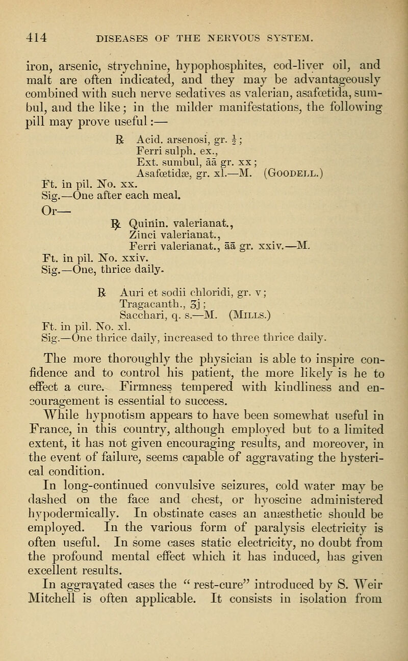 iron, arsenic, strychnine, hypophosphites, cod-liver oil, and malt are often indicated, and they may be advantageously combined with such nerve sedatives as valerian, asafoetida, sum- bul, and the like; in the milder manifestations, the following pill may prove useful:— R Acid, arsenosi, gr. J; Ferri sulph. ex., Ext. sumbul, aa gr. xx; Asafoetidae, gr. xl.—M. (Goodell.) Ft. in pil. Ko. XX. Sig.—One after each meal. Or— ^ Quinin. valerianat., Zinci valerianat., Ferri valerianat., aa gr. xxiv.—M. Ft. in pil. No. xxiv. Sig.—One, thrice daily. R Auri et sodii chloridi, gr. v; Tragacanth., 3]', Sacchari, q. s.—M. (Mills.) Ft. in pil. No. xl. Sig.—One thrice dailj^, increased to three thrice daily. The more thoroughly the physician is able to inspire con- fidence and to control his patient, the more likely is he to effect a cure. Firmness tempered with kindliness and en- sou ragement is essential to success. While hypnotism appears to have been somewhat useful in France, in this country, although employed but to a limited extent, it has not given encouraging results, and moreover, in the event of failure, seems capable of aggravating the hysteri- cal condition. In long-continued convulsive seizures, cold water may be dashed on the face and chest, or hyoscine administered hypodermically. In obstinate cases an angesthetic should be employed. In the various form of paralysis electricity is often useful. In some cases static electricity, no doubt from the profound mental effect which it has induced, has given excellent results. In aggravated cases the  rest-cure introduced by S. Weir Mitchell is often applicable. It consists in isolation from