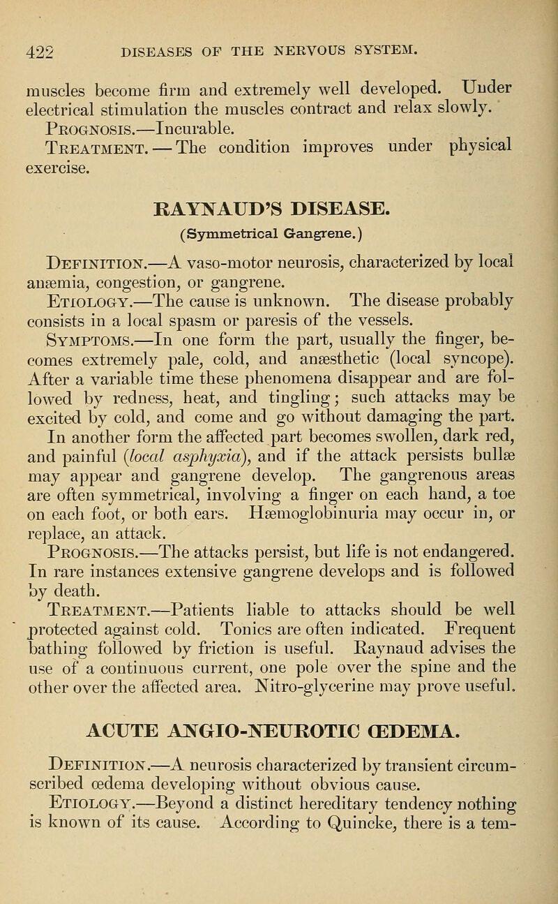 muscles become firm and extremely well developed. Under electrical stimulation the muscles contract and relax slowly. Peognosis.—Incurable. Treatment. — The condition improves under physical exercise. RAYNAUD'S DISEASE. (Symmetrical Gangrene.) Definition.—A vaso-motor neurosis, characterized by local anaemia, congestion, or gangrene. Etiology.—The cause is unknown. The disease probably consists in a local spasm or paresis of the vessels. Symptoms.—In one form the part, usually the finger, be- comes extremely pale, cold, and angesthetic (local syncope). After a variable time these phenomena disappear and are fol- lowed by redness, heat, and tingling; such attacks may be excited by cold, and come and go without damaging the part. In another form the affected part becomes swollen, dark red, and painful {local asphyxia), and if the attack persists bullae may appear and gangrene develop. The gangrenous areas are often symmetrical, involving a finger on each hand, a toe on each foot, or both ears. Hsemoglobinuria may occur in, or replace, an attack. Prognosis.—The attacks persist, but life is not endangered. In rare instances extensive gangrene develops and is followed by death. Treatment.—Patients liable to attacks should be well protected against cold. Tonics are often indicated. Frequent bathing followed by friction is useful. Raynaud advises the use of a continuous current, one pole over the spine and the other over the affected area. Nitro-glycerine may prove useful. ACUTE ANGIO-NEUROTIC (EDEMA. Definition.—A neurosis characterized by transient circum- scribed cedema developing without obvious cause. Etiology.—Beyond a distinct hereditary tendency nothing is known of its cause. According to Quincke, there is a tem-