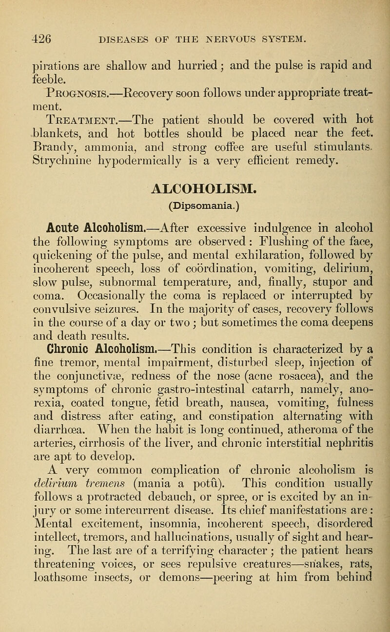 pirations are shallow and hurried; and the pulse is rapid and feeble. PfioaNOSis.—Recovery soon follows under appropriate treat- ment. Treatment.—The patient should be covered with hot blankets, and hot bottles should be placed near the feet. Brandy, ammonia, and strong coffee are useful stimulants. Strychnine hypodermically is a very efficient remedy. ALCOHOLISM. (Dipsomania.) Acute Alcoholism.—After excessive indulgence in alcohol the following symptoms are observed: Flushing of the face, quickening of the pulse, and mental exhilaration, followed by incoherent speech, loss of coordination, vomiting, delirium, slow pulse, subnormal temperature, and, finally, stupor and coma. Occasionally the coma is replaced or interrupted by convulsive seizures. In the majority of cases, recovery follows in tlie course of a day or two ; but sometimes the coma deepens and death results. Chronic Alcoholism.—This condition is characterized by a fine tremor, mental impairment, disturbed sleep, injection of the conjunctivae, redness of the nose (acne rosacea), and the symptoms of chronic gastro-intestinal catarrh, namely, ano- rexia, coated tongue, fetid breath, nausea, vomiting, fulness and distress after eating, and constipation alternating with diarrhoea. When the habit is long continued, atheroma of the arteries, cirrhosis of the liver, and chronic interstitial nephritis are apt to develop. A very common complication of chronic alcoholism is delirium tremens (mania a potu). This condition usually follows a protracted debauch, or spree, or is excited by an in= jury or some intercurrent disease. Its chief manifestations are : Mental excitement, insomnia, incoherent speech, disordered intellect, tremors, and hallucinations, usually of sight and hear- ing. The last are of a terrifying character ; the patient hears threatening voices, or sees repulsive creatures—snakes, rats, loathsome insects, or demons—peering at him from behind