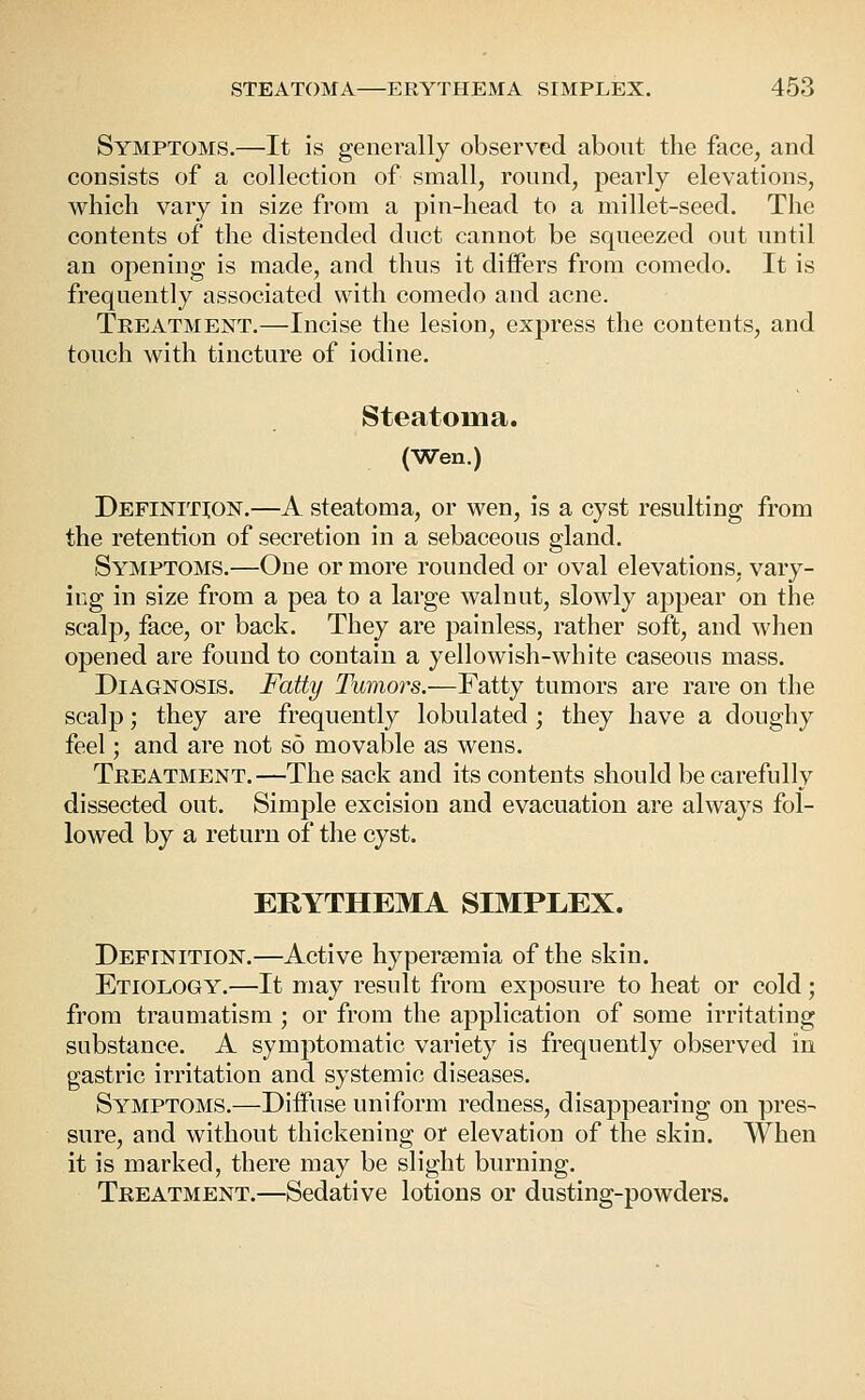 Symptoms.—It is generally observed about the face, and consists of a collection of small, round, pearly elevations, which vary in size from a pin-head to a millet-seed. The contents of the distended duct cannot be squeezed out until an opening is made, and thus it differs from comedo. It is frequently associated with comedo and acne. Treatment.—Incise the lesion, express the contents, and touch with tincture of iodine. Steatoma. (Wen.) Definition.—A steatoma, or wen, is a cyst resulting from the retention of secretion in a sebaceous gland. Symptoms.—One or more rounded or oval elevations, vary- ing in size from a pea to a large walnut, slowly appear on the scalp, face, or back. They are painless, rather soft, and when opened are found to contain a yellowish-white caseous mass. Diagnosis. Fatty Tumors.—Fatty tumors are rare on the scalp; they are frequently lobulated ; they have a doughy feel; and are not so movable as wens. Treatment.—The sack and its contents should be carefully dissected out. Simple excision and evacuation are always fol- lowed by a return of the cyst. ERYTHEMA SIMPLEX. Definition.—Active hypersemia of the skin. Etiology.—It may result from exposure to heat or cold; from traumatism; or from the application of some irritating substance. A symptomatic variety is frequently observed in gastric irritation and systemic diseases. Symptoms.—Diffuse uniform redness, disappearing on pres- sure, and without thickening or elevation of the skin. When it is marked, there may be slight burning. Treatment.—Sedative lotions or dusting-powders.