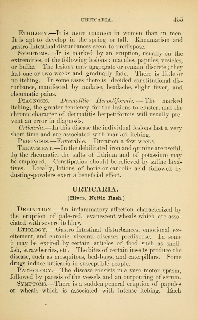 Etiology.—It is more common in women than in men. It is apt to develop in the spring or fall. Rheumatism and gastro-intestinal disturbances seem to predispose. Symptoms.—It is marked by an eruption, usually on the extremities, of the following lesions : macules, papules, vesicles, or bullae. The lesions may aggregate or remain discrete; they last one or two weeks and gradually fade. There is little or no itching. In some cases there is decided constitutional dis- turbance, manifested by malaise, headache, slight fever, and rheumatic pains. Diagnosis. Dermatitis Hevpetiformis. — The marked itching, the greater tendency for the lesions to cluster, and the chronic character of dermatitis herpetiformis will usually pre- vent an error in diagnosis. Urticaria.—In this disease the individual lesions last a very short time and are associated with marked itching. Peogxosis.—Favorable. Duration a few weeks. Treatment.—In tlie debilitated iron and Cjulnine are useful. In the rheumatic, the salts of lithium and of potassium may be employed. Constipation should be relieved by saline laxa- tives. Locally, lotions of boric or carbolic acid followed by dusting-powders exert a beneficial effect. URTICARIA. (Hives, Nettle Rash.) Definition.—An inflammatory affection characterized by the eruption of pale-red, evanescent wheals which are asso- ciated with severe itching. Etiology.— Gmstro-intestinal disturbances, emotional ex- citement, and chronic visceral diseases predispose. In some it may be excited by certain articles of food such as shell- fish, strawberries, etc. The bites of certain insects produce the disease, such as mosquitoes, bed-bugs, and caterpillars. Some drugs induce urticaria in susceptible people. Pathology.—The disease consists in a vaso-motor spasm, followed by paresis of the vessels and an outpouring of serum. Symptoms.—There is a sudden general eruption of papules or wheals w^hich is associated with intense itching. Each