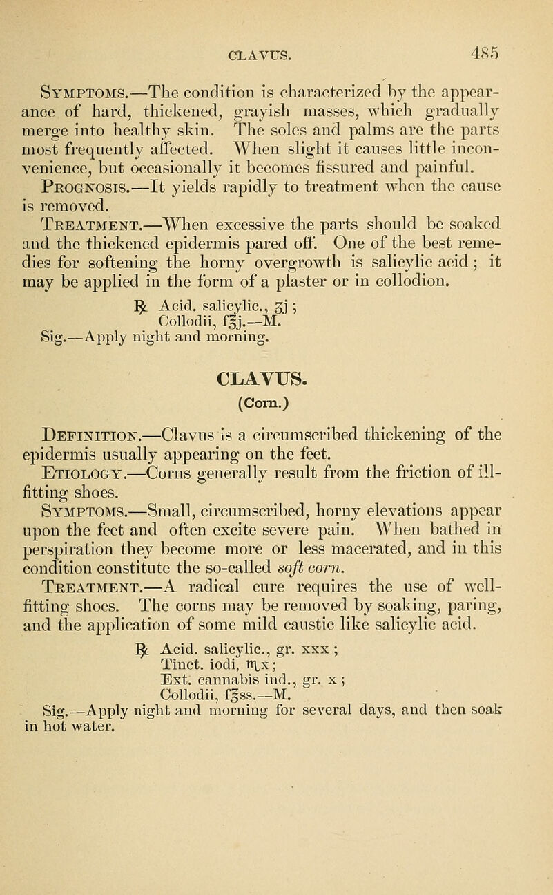 Symptoms.—The condition is characterized by the appear- ance of hard, thickened, grayish masses, which gradually merge into healthy skin. The soles and palms are the parts most frequently affected. When slight it causes little incon- venience, but occasionally it becomes fissured and painful. Prognosis.—It yields rapidly to treatment when the cause is removed. Treatment.—When excessive the parts should be soaked and the thickened epidermis pared off. One of the best reme- dies for softening the horny overgrowth is salicylic acid; it may be applied in the form of a plaster or in collodion. ^ Acid, salicylic, 3j ; Collodii, f5j.—M. Sig.—Apply night and morning. CLAVUS. (Corn.) Definition.—Clavus is a circumscribed thickening of the epidermis usually appearing on the feet. Etiology.—Corns generally result from the friction of ill- fitting shoes. Symptoms.—Small, circumscribed, horny elevations appear upon the feet and often excite severe pain. When bathed in perspiration they become more or less macerated, and in this condition constitute the so-called soft corn. Treatment.—A radical cure requires the use of well- fitting shoes. The corns may be removed by soaking, paring, and the application of some mild caustic like salicylic acid. ^ Acid, salicylic, gr. xxx ; Tinct. iodi, vcix; Ext, cannabis ind., gi\ x ; Collodii, f^ss.—M. Sig.—Apply night and morning for several days, and then soak in hot water.