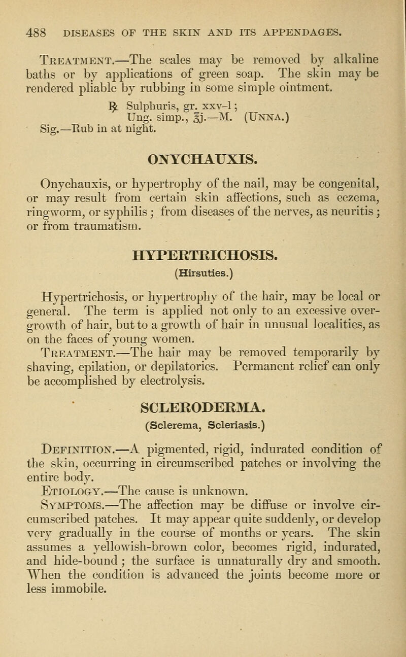 TREATMENT.—The scalcs may be removed by alkaline baths or by applications of green soap. The skin may be rendered pliable by rubbing in some simple ointment. I^ Sulphuris, gr. xxv-1; Ung. simp., 3J.—M. (Unna.) Sig.—Eub in at night. ONYCHAUXIS. Onychauxis, or hypertrophy of the nail, may be congenital, or may result from certain skin aifections, such as eczema, ringworm, or syphilis; from diseases of the nerves, as neuritis; or from traumatism. HYPERTRICHOSIS. (Hirsuties.) Hypertrichosis, or hypertrophy of the hair, may be local or general. The term is applied not only to an excessive over- growth of hair, but to a growth of hair in unusual localities, as on the faces of young women. TREATMENT.—The hair may be removed temporarily by shaving, epilation, or depilatories. Permanent relief can only be accomplished by electrolysis. SCLERODER3IA. (Sclerema, Scleriasis.) Definition.—A pigmented, rigid, indurated condition of the skin, occurring in circumscribed patches or involving the entire body. Etiology.—The cause is unknown. Syjmpto.ms.—The affection may be diffuse or involve cir- cumscribed patches. It may appear quite suddenly, or develop very gradually in the course of months or years. The skin assumes a yellowish-brown color, becomes rigid, indurated, and hide-bound ; the surface is unnaturally dry and smooth. When the condition is advanced the joints become more or less immobile.