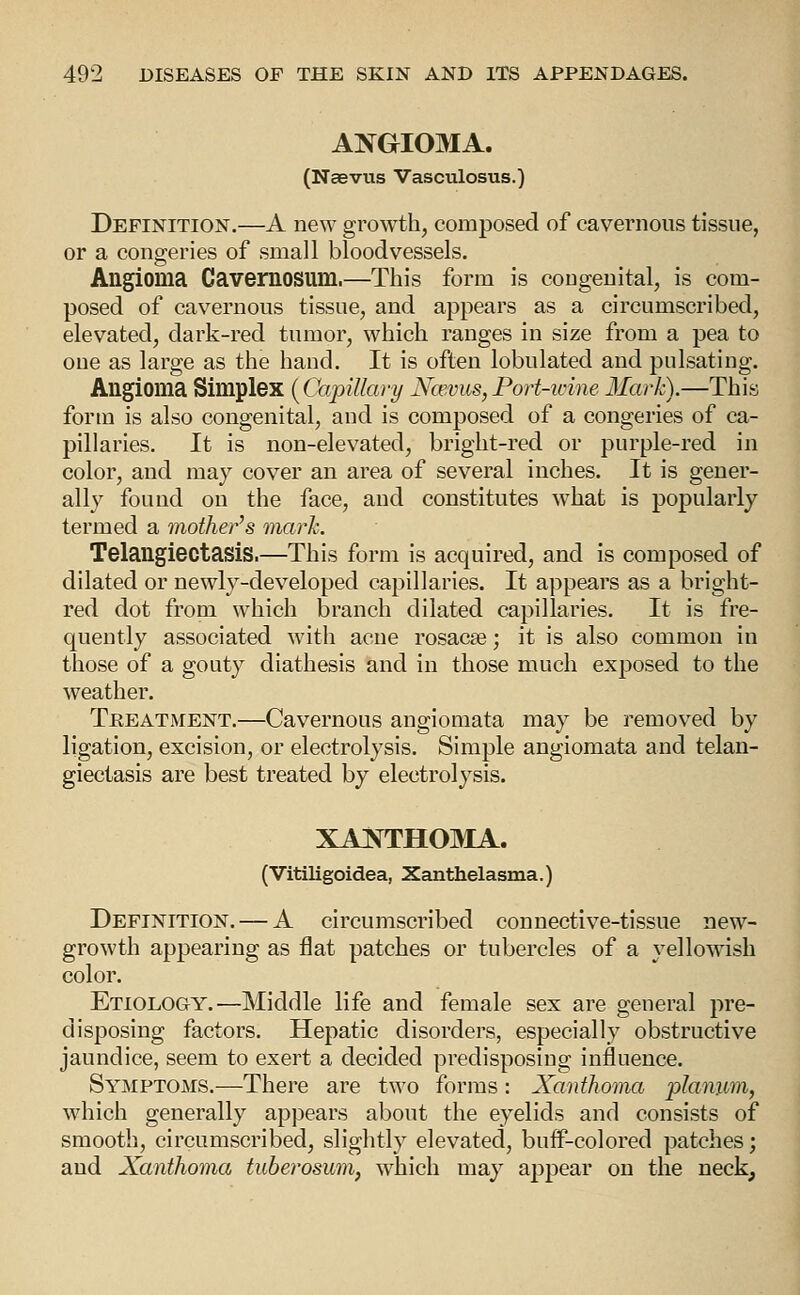 ANGIOMA. (Naevus Vasculosus.) Definition.—A new growth, composed of cavernous tissue, or a congeries of small bloodvessels. Angioma Cavernosum.—This form is congenital, is com- posed of cavernous tissue, and appears as a circumscribed, elevated, dark-red tumor, which ranges in size from a pea to one as large as the hand. It is often lobulated and pulsating. Angioma Simplex {Capillary Nawus,Port-ivine Mark).—This form is also congenital, and is composed of a congeries of ca- pillaries. It is non-elevated, bright-red or purple-red in color, and may cover an area of several inches. It is gener- ally found on the face, and constitutes what is popularly termed a mother's mark. Telangiectasis.—This form is acquired, and is composed of dilated or newly-developed capillaries. It appears as a bright- red dot from which branch dilated capillaries. It is fre- quently associated with acne rosacse; it is also common in those of a gouty diathesis and in those much exposed to the weather. Treatment.—Cavernous angiomata may be removed by ligation, excision, or electrolysis. Simple angiomata and telan- giectasis are best treated by electrolysis. XANTHOMA. (Vitiligoidea, Xanthelasma.) Definition. — A circumscribed connective-tissue new- growth appearing as flat patches or tubercles of a yellowish color. Etiology.—Middle life and female sex are general pre- disposing factors. Hepatic disorders, especially obstructive jaundice, seem to exert a decided predisposing influence. Symptoms.—There are two forms: Xanthoma planum, which generally appears about the eyelids and consists of smooth, circumscribed, slightly elevated, buif-colored patches; and Xanthoma tuberosum^ which may appear on the neck.
