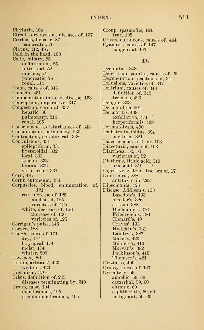 Chyluria, 104 Circulatory system, diseases of, 137 Cirrliosis, hepatic, 87 pancreatic, 76 Clavus, 412, 485 Cold in the head, 188 Colic, biliary, 83 definition of, 25 intestinal, 52 mucous, 54 pancreatic, 78 renal, 114 Coma, causes of, 343 Comedo, 451 Compensation in heart disease, 153 Conception, imperative, 347 Congestion, cerebral, 357 hepatic, 86 pulmonary, 214 renal, 105 Consciousness, disturbances of, 343 Consumption, pulmonary, 230 Contraction, paradoxical, 338 Convulsions, 331 epileptiform, 331 hysteroidal, 332 local, 333 salaam, 333 tetanic, 332 varieties of, 331 Corn, 485 Cornu cutaneum, 486 Corpuscles, blood, enumeration of, 121 red, increase of, 125 nucleated, 125 varieties of, 125 white, decrease of, 126 increase of, 126 varieties of, 125 Corrigan's pulse, 146 Coryza, 188 Cough, cause of, 174 dry, 174 laryngeal, 174 moist, 174 winter, 200 Cow-pox, 281 Cramp, artisans', 420 writers', 420 Cretinism, 370 Crisis, definition of, 245 diseases terminating by, 249 Croup, false, 194 membranous, 195 pseudo-membranous, 195 Croup, spasmodic, 194 true, 195 Crusts, cutaneous, causes of, 444 Cyanosis, causes of, 147 congenital, 147 D. Decubitus, 343 Defecation, painful, causes of, 25 Degeneration, reactions of, 341 Delusions, varieties of, 347 Delirium, causes of, 348 definition of, 348 tremens, 426 Dengue, 303 Dermatalgia, 501 Dermatitis, 469 exfoliativa, 471 herpetiformis, 468 Dermatolysis, 490 Diabetes insipidus, 324 mellitus, 321 Diacetic acid, test for, 103 Diaceturia, cause of, 103 Diarrhoea, 52, 53 varieties of, 52 Diathesis, lithic acid, 319 uric acid, 319 Digestive system, diseases of, 17 Diphtheria, 288 antitoxin in, 292 Dipsomania, 426 Disease, Addison's, 133 Basedow's, 133 bleeder's, 326 caisson, 388 Duchenne's, 376 Friedreich's, 381 Glenard's, 49 Graves', 133 Hodgkin's, 131 Landry's, 387 Marie's, 423 Meniere's, 410 Morvan's, 382 Parkinson's, 418 Thomsen's, 421 Dizziness, 409 Dropsy causes of, 147 Dysentery, 59 amcebic, 59, 60 catarrhal, 59, 60 chronic, 60 diphtheritic, 59, 60 malignant, 59, 60