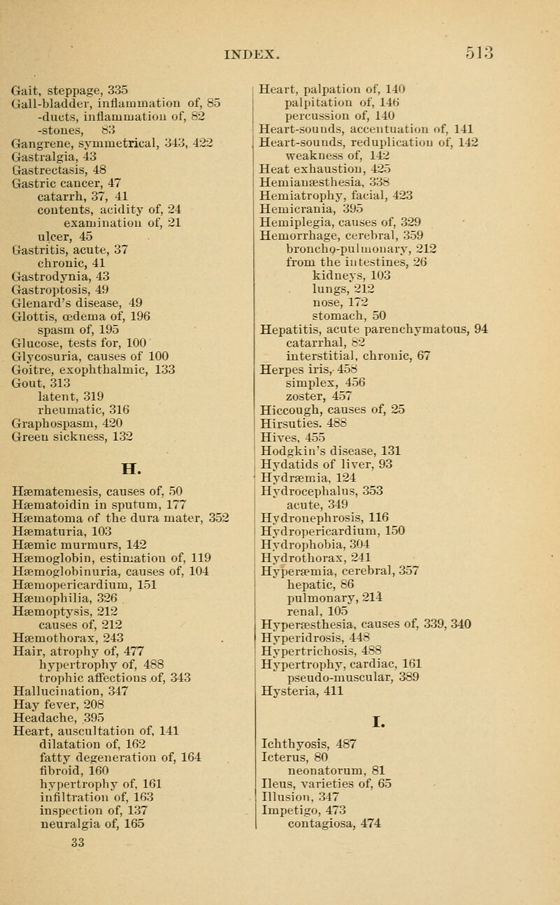 Gait, steppage, 335 Gall-bladder, inflammation of, 85 -ducts, inflammation of, 82 -stones, b'.i Gangrene, symmetrical, '.iio, 422 Gastialgia, 43 Gastrectasis, 48 Gastric cancer, 47 catarrh, 37, 41 contents, acidity of, 24 examination of, 21 ulcer, 45 Gastritis, acute, 37 chronic, 41 Gastrodynia, 43 Gastroptosis, 49 Glenard's disease, 49 Glottis, oedema of, 196 spasm of, 195 Glucose, tests for, 100 Glycosuria, causes of 100 Goitre, exophthalmic, 133 Gout, 313 latent, 319 rheumatic, 316 Graphospasm, 420 Green sickness, 132 H. Hsematemesis, causes of, 50 Hsematoidin in sputum, 177 Hsematoma of the dura mater, 352 Hsematuria, 103 Hsemic murmurs, 142 Hajmoglobin, estimation of, 119 Hfemoglobinuria, causes of, 104 Hferaopericardium, 151 Hemophilia, 326 Hsemoptysis, 212 causes of, 212 Hsemothorax, 243 Hair, atrophy of, 477 hypertrophy of, 488 trophic affections of, 343 Hallucination, 347 Hay fever, 208 Headache, 395 Heart, auscultation of, 141 dilatation of, 162 fatty degeneration of, 164 fibroid, 160 hypertrophy of, 161 infiltration ^of, 163 inspection of, 137 neuralgia of, 165 33 Heart, palpation of, 140 palpitation of, 146 percussion of, 140 Heart-sounds, accentuation of, 141 Heart-sounds, reduplication of, 142 weakness of, 142 Heat exhaustion, 425 Hemiansesthesia, 338 Hemiatrophy, facial, 423 Hemicrania, 395 Hemiplegia, causes of, 329 Hemorrhage, cerebral, 359 broncho-puhuonary, 212 from the intestines, 26 kidneys, 103 lungs, 212 nose, 172 stomach, 50 Hepatitis, acute parenchymatous, 94 catarrhal, 82 interstitial, chronic, 67 Herpes iris, 458 simplex, 456 zoster, 457 Hiccough, causes of, 25 Hirsuties. 488 Hives, 455 Hodgkin's disease, 131 Hydatids of liver, 93 Hydremia, 124 Hydrocephalus, 353 acute, 349 Hydronephrosis, 116 Hydropericardium, 150 H'ydrophobia, 304 Hydrothorax, 241 Hypersemia, cerebral, 357 hepatic, 86 pulmonary, 214 renal, 105 Hypersesthesia, causes of, 339, 340 Hyperidrosis, 448 Hypertrichosis, 488 Hypertrophy, cardiac, 161 pseudo-muscular, 389 Hysteria, 411 I. Ichthyosis, 487 Icterus, 80 neonatorum, 81 Ileus, varieties of, 65 Illusion, 347 Impetigo, 473 contagiosa, 474