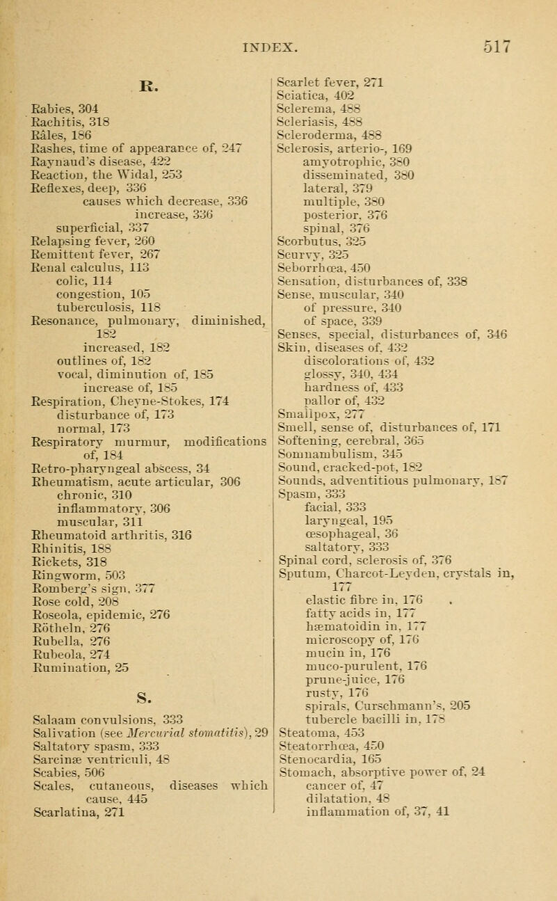 R. Rabies, 304 Rachitis, 318 Rales, 186 Rashes, time of appearance of, 247 Ravnaud'.s disease, 422 Reaction, the Widal, 253 Reflexes, deep, 336 causes which decrease, 336 increase, 336 superficial, 337 Relapsing fever, 260 Remittent fever, 267 Eenal calculus, 113 colic, 114 congestion, 105 tuberculosis, 118 Resonance, pulmonarv, diminished, 182 increased, 182 outlines of, 182 vocal, diminution of, 185 increase of, 185 Respiration, Cheyne-Stokes, 174 disturbance of, 173 normal, 173 Respiratory murmur, modifications of, 184 Retro-pharyngeal abscess, 34 Rheumatism, acute articular, 306 chronic, 310 inflammatory, 306 muscular, 311 Rheumatoid arthritis, 316 Rhinitis, 188 Rickets, 318 Ringworm, 503 Romberg's sign, 377 Rose cold, 208 Roseola, epidemic, 276 Rotheln, 276 Rubella. 276 Rubeola, 274 Rumination, 25 s. Salaam convulsions, 333 Salivation {see Mercurial stomntiiis), 29 Saltatory spasm, 333 Sarcinse ventriculi, 48 Scabies, 506 Scales, cutaneous, diseases which cause, 445 Scarlatina, 271 Scarlet fever, 271 Sciatica, 402 Sclerema, 488 Scleriasis, 488 Scleroderma, 488 Sclerosis, arterio-, 169 amyotrophic, 380 disseminated, 380 lateral, 379 multiple, 380 posterior. 376 spinal, 376 Scorbutus, 325 Scurvy, 325 Seborrhcea, 450 Sensation, disturbances of, 338 Sense, muscular, 340 of pressure, 340 of space, 339 Senses, special, disturbances of, 346 Skin, diseases of, 432 discolorations of, 432 glossy, 340, 434 hardness of, 433 pallor of, 4.32 Smallpox, 277 Smell, sense of, disturbances of, 171 Softening, cerebral, 365 Somnambulism, 345 Sound, cracked-pot, 182 Sounds, adventitious pulmonary, 187 Spasm, 333 facial, 333 laryngeal, 195 oesophageal, 36 saltatory, 333 Spinal cord, sclerosis of, 376 Sputum, Charcot-Levden, crvstals in, 177 elastic fibre in, 176 fatty acids in, 177 hffimatoidin in, 177 microscopy of, 176 mucin in, 176 muco-purulent, 176 prune-juice, 176 rusty, 176 spirals, Curschmann's, 205 tubercle bacilli in, 178 Steatoma, 4.53 Steatorrhcea, 450 Stenocardia, 165 Stomach, absorptive power of, 24 cancer of, 47 dilatation, 48 inflammation of, .37, 41