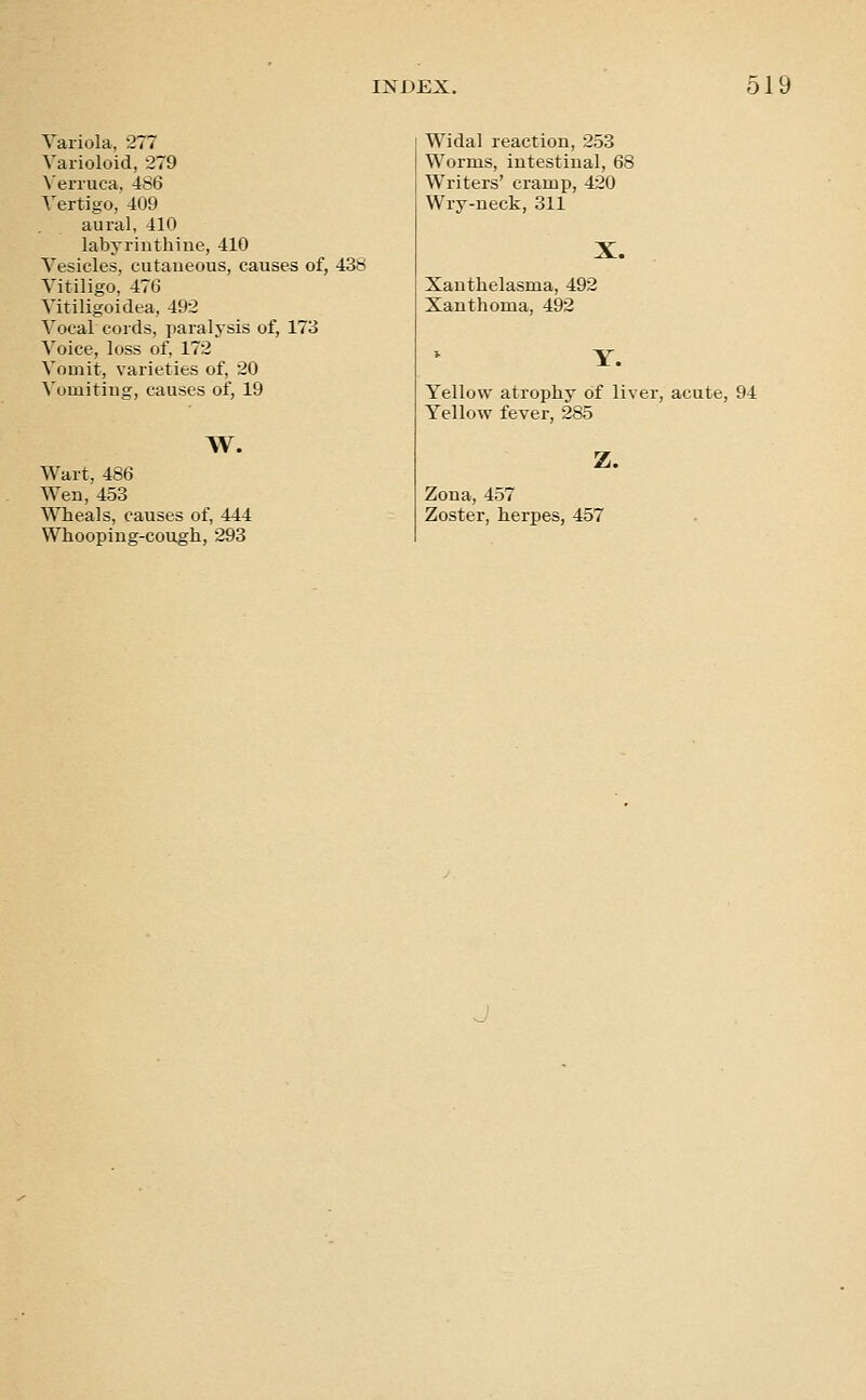 Variola, 277 Varioloid, 279 \'eri'uca, 486 Vertigo, 409 aural, 410 labyrinthine, 410 Vesicles, cutaneous, causes of, 438 Vitiligo, 476 Vitiligoidea, 492 Vocal cords, paralysis of, 173 Voice, loss of, 172 Vomit, varieties of, 20 Vomiting, causes of, 19 TV. Wart, 486 Wen, 453 Wheals, causes of, 444 Whooping-cough, 293 Widal reaction, 253 Worms, intestinal, 6 Writers' cramp, 420 Wry-neck, 311 Xanthelasma, 492 Xanthoma, 492 Y. Yellow atrophy of liver, acute, 94 Yellow fever, 285 Z. Zona, 457 Zoster, herpes, 457