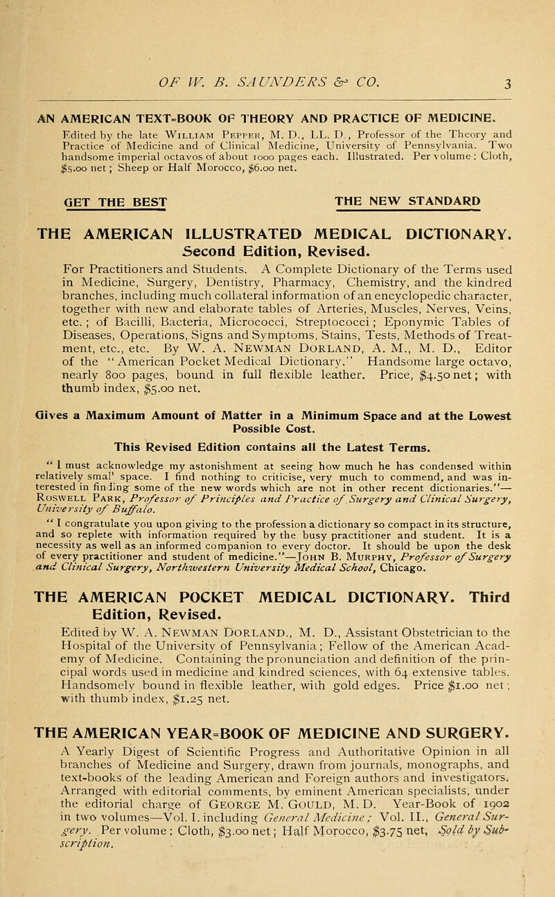 AN AMERICAN TEXT^BOOK OF THEORY AND PRACTICE OF MEDICINE. Edited by the late William Prpprh, INT. D., LL. D., Professor of the Theory and Practice of Medicine and of Chnical Medicine, University of Pennsylvania. Two handsome imperial octavos of about looo pages each. Illustrated. Per volume : Cloth, $S.oo net; Sheep or Half Morocco, ;^6.oo net. GET THE BEST THE NEW STANDARD THE AMERICAN ILLUSTRATED MEDICAL DICTIONARY. Second Edition, Revised. For Practitioners and Students. A Complete Dictionary of the Terms used in Medicine, Surgery, Dentistry, Pharmacy, Chemistry, and the kindred branches, including much collateral information of an encyclopedic character, together with new and elaborate tables of Arteries, Muscles, Nerves, Veins, etc. ; of Bacilli, Bacteria, Micrococci, Streptococci; Eponymic Tables of Diseases, Operations, Signs and Symptoms, Stains, Tests, Methods of Treat- ment, etc., etc. By W. A. Newman Dorland, A. M., M. D., Editor of the  American Pocket Medical Dictionary. Handsome large octavo, nearly 800 pages, bound in full flexible leather. Price, ^4.50net; with thumb index, ^5.00 net. Gives a Maximum Amount of Matter in a Minimum Space and at the Lowest Possible Cost. This Revised Edition contains all the Latest Terms.  1 must acknowledge my astonishment at seeing how much he has condensed within relatively smal' space. I find nothing to criticise, very much to commend, and was in- terested in finding some of the new words which are not in other recent dictionaries.— RoswELL Park, Professor of Principles and Practice of Surgery and Clinical Surgery, University of Buffalo.  I congratulate you upon giving to the profession a dictionary so compact in its structure, and so replete with information required by the busy practitioner and student. It is a necessity as well as an informed companion to every doctor. It should be upon the desk of every practitioner and student of medicine.—John B. Murphy, Professor of Surgery and Clinical Surgery, Northwestern Utiiversity Medical School, Chicago. THE AMERICAN POCKET MEDICAL DICTIONARY. Third Edition, Revised. Edited by W. A. NEWMAN DORLAND., M. D., Assistant Obstetrician to the Hospital of the University of Pennsylvania; Fellow of the American Acad- emy of Medicine. Containing the pronunciation and definition of the prin- cipal words used in medicine and kindred sciences, with 64 extensive tables. Handsomely bound in flexible leather, with gold edges. Price $1.00 net; with thumb index, $1.25 net. THE AMERICAN YEAR=BOOK OF MEDICINE AND SURGERY. A Yearly Digest of Scientific Progress and Authoritative Opinion in all branches of Medicine and Surgery, drawn from journals, monographs, and text-books of the leading American and Foreign authors and investigators. Arranged with editorial comments, by eminent American specialists, under the editorial charge of GEORGE M. GoULD, M. D. Year-Book of 1902 in two volumes—Vol. I. including General Medicine ; Vol. II., General Sur- gery. Per volume : Cloth, ^3.00 net; Half Morocco, fe.75 net. Sold by Sub- scription.