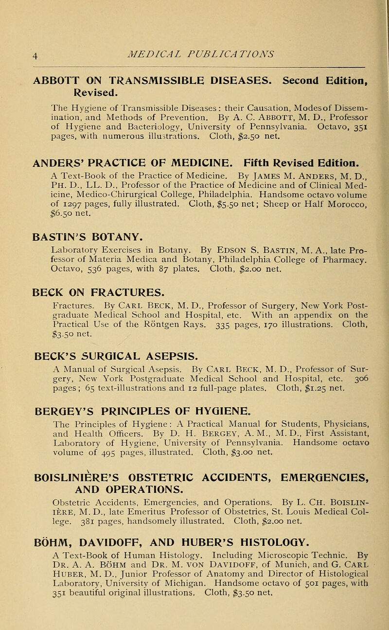 ABBOTT ON TRANSMISSIBLE DISEASES. Second Edition, Revised. The Hygiene of Transmissible Diseases: their Causation, Modesof Dissem- ination, and Methods of Prevention. By A. C. ABBOTT, M. D., Professor of Hygiene and Bacteriology, University of Pennsylvania. Octavo, 351 pages, with numerous illustrations. Cloth, ^2.50 net. ANDERS' PRACTICE OF MEDICINE. Fifth Revised Edition. A Text-Book of the Practice of Medicine. By jAMES M. ANDERS, M. D., Ph. D., LL. D., Professor of the Practice of Medicine and of Clinical Med- icine, Medico-Chirurgical College, Philadelphia. Handsome octavo volume of 1297 pages, fully illustrated. Cloth, $5.50 net; Sheep or Half Morocco, ^6.50 net. BASTIN'S BOTANY. Laboratory Exercises in Botany. By Edson S. Bastin, M. A., late Pro- fessor of Materia Medica and Botany, Philadelphia College of Pharmacy. Octavo, 536 pages, vi^ith 87 plates. Cloth, ^2.00 net. BECK ON FRACTURES. Fractures. By Carl Beck, M. D., Professor of Surgery, New York Post- graduate Medical School and Hospital, etc. With an appendix on the Practical Use of the Rontgen Rays. 335 pages, 170 illustrations. Cloth, $3.50 net. BECK'S SURGICAL ASEPSIS. A Manual of Surgical Asepsis. By CARL Beck, M. D., Professor of Sur- gery, New York Postgraduate Medical School and Hospital, etc. 306 pages ; 65 text-illustrations and 12 full-page plates. Cloth, ^1.25 net. SERGEY'S PRINCIPLES OF HYGIENE. The Principles of Hygiene: A Practical Manual for Students, Physicians, and Health Officers. By D. H. Bergey, A.M., M. D., First Assistant, Laboratory of Hygiene, University of Pennsylvania. Handsome octavo volume of 495 pages, illustrated. Cloth, ^3.00 net. BOISLINIERE'S OBSTETRIC ACCIDENTS, EMERGENCIES, AND OPERATIONS. Obstetric Accidents, Emergencies, and Operations. By L. Ch. BOISLIN- lERE, M.D., late Emeritus Professor of Obstetrics, St. Louis Medical Col- lege. 381 pages, handsomely illustrated. Cloth, ^2.00 net. BOHM, DAVIDOFF, AND HUBER'S HISTOLOGY. A Text-Book of Human Histology. Including Microscopic Technic. By Dr. a. a. Bohm and Dr. M. von Davidoff, of Munich, and G. CARL HuBER, M. D., Junior Professor of Anatomy and Director of Histological Laboratory, University of Michigan. Handsome octavo of 501 pages, with 351 beautiful original illustrations, Cloth, ^3.50 net.