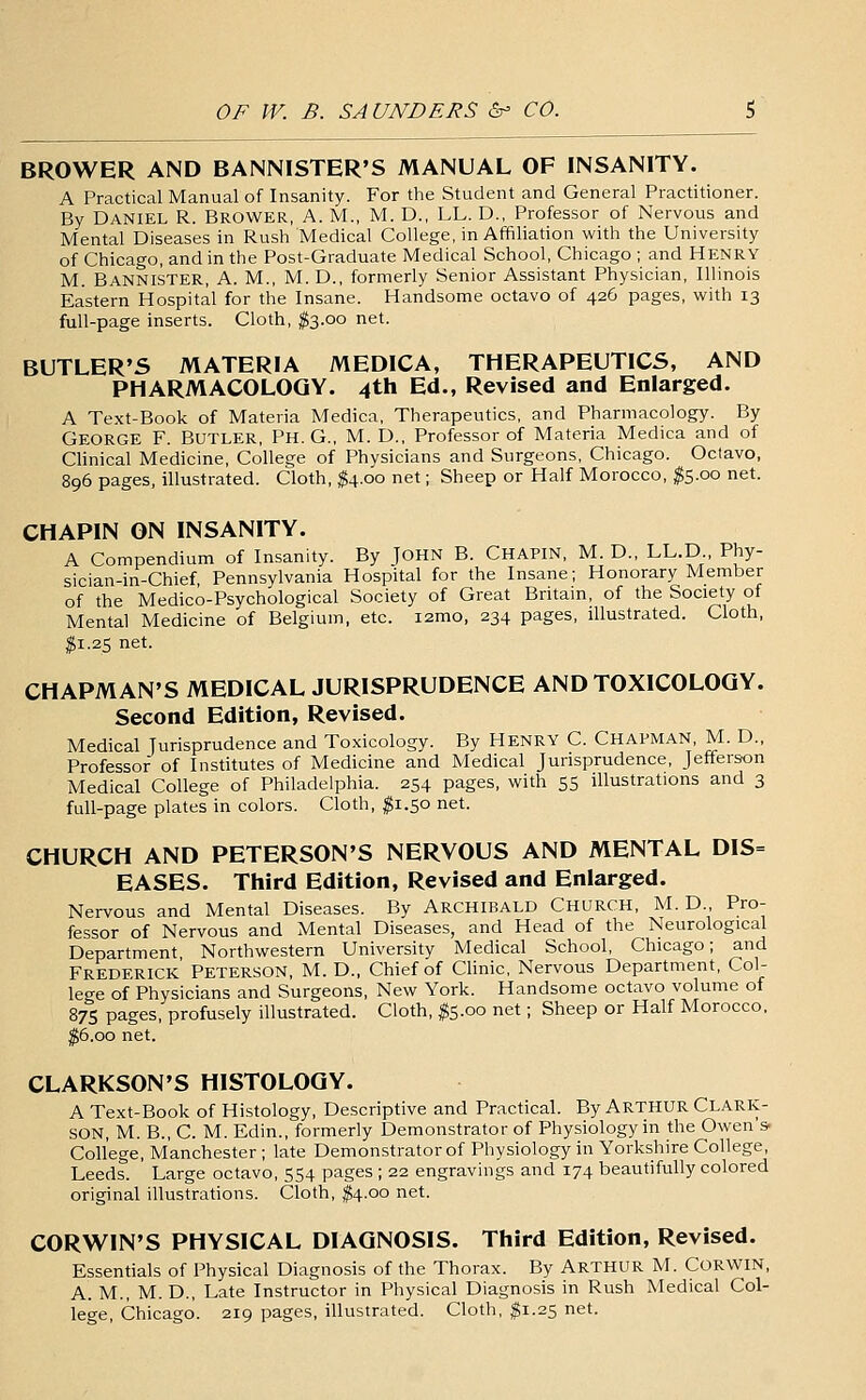 BROWER AND BANNISTER'S MANUAL OF INSANITY. A Practical Manual of Insanity. For the Student and General Practitioner. By Daniel R. Brower, A. M., M. D., LL. D., Professor of Nervous and Mental Diseases in Rush Medical College, in Affiliation with the University of Chicago, and in the Post-Graduate Medical School, Chicago ; and HENRY M. Bannister, A. M., M. D., formerly Senior Assistant Physician, Illinois Eastern Hospital for the Insane. Handsome octavo of 426 pages, with 13 full-page inserts. Cloth, fo.oo net. BUTLER'S MATERIA MEDICA, THERAPEUTICS, AND PHARMACOLOGY. 4th Ed., Revised and Enlarged. A Text-Book of Materia Medica, Therapeutics, and Pharmacology. By George F. Butler, Ph. G., M. D., Professor of Materia Medica and of Clinical Medicine, College of Physicians and Surgeons, Chicago. Octavo, 896 pages, illustrated. Cloth, $4.00 net; Sheep or Half Morocco, #5.00 net. CHAPIN ON INSANITY. A Compendium of Insanity. By JOHN B. CHAPIN, M. D., LL.D Phy- sician-in-Chief, Pennsylvania Hospital for the Insane; Honorary Member of the Medico-Psychological Society of Great Britam, of the Society of Mental Medicine of Belgium, etc. i2mo, 234 pages, illustrated. Cloth, ^1.25 net. CHAPMAN'S MEDICAL JURISPRUDENCE AND TOXICOLOGY. Second Edition, Revised. Medical Jurisprudence and Toxicology. By HENRY C. CHAPMAN, M. D., Professor of Institutes of Medicine and Medical Jurisprudence, Jefferson Medical College of Philadelphia. 254 pages, with 55 illustrations and 3 full-page plates in colors. Cloth, ^1.50 net. CHURCH AND PETERSON'S NERVOUS AND MENTAL DIS= EASES. Third Edition, Revised and Enlarged. Nervous and Mental Diseases. By Archibald Church, M. D., Pro- fessor of Nervous and Mental Diseases, and Head of the Neurological Department Northwestern University Medical School, Chicago; and Frederick' Peterson, M. D., Chief of Clinic, Nervous Department, Col- lege of Physicians and Surgeons, New York. Handsome octavo volume of 87s pages, profusely illustrated. Cloth, ^5.00 net; Sheep or Half Morocco. ^6.00 net. CLARKSON'S HISTOLOGY. A Text-Book of Histology, Descriptive and Practical. By ARTHUR Clark- SON, M. B., C. M. Edin., formerly Demonstrator of Physiology in the Owen's. College, Manchester ; late Demonstrator of Physiology in Yorkshire College, Leeds. Large octavo, 554 pages ; 22 engravings and 174 beautifully colored original illustrations. Cloth, ^4.00 net. CORWIN'S PHYSICAL DIAGNOSIS. Third Edition, Revised. Essentials of Physical Diagnosis of the Thorax. By ARTHUR M. CORWIN, A. M., M. D., Late Instructor in Physical Diagnosis in Rush Medical Col- lege, Chicago. 219 pages, illustrated. Cloth, ^1.25 net.