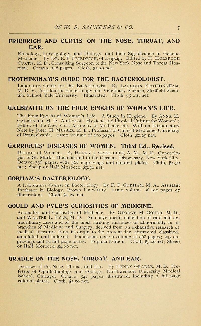 FRIEDRICH AND CURTIS ON THE NOSE, THROAT, AND EAR. Rhinology, Laryngology, and Otology, and their Significance in General Medicine. By Dr. E. P. Friedrich, of Leipzig. Edited by H. HOLBROOK Curtis, M. D., Consulting Surgeon to the New York Nose and Throat Hos- pital. Octavo, 348 pages. Cloth, ^2.50 net. FROTHINQHAM'S GUIDE FOR THE BACTERIOLOGIST. Laboratory Guide for the Bacteriologist. By Langdon Frothingham, M. D. v., Assistant in Bacteriology and Veterinary Science, Sheffield Scien- tific School, Yale University. Illustrated. Cloth, 75 cts. net. GALBRAITH ON THE FOUR EPOCHS OF WOMAN'S LIFE. The Four Epochs of Woman's Life. A Study in Hygiene. By Anna M. Galbraith, M. D., Author of Hygiene and Physical Culture for Women; Fellow of the New York Academy of Medicine, etc. With an Introductory Note by John H. Musser, M. D., Professor of Clinical Medicine, University of Pennsylvania. i2mG volume of 200 pages. Cloth, ^1.25 net. QARRIGUES' DISEASES OF WOMEN. Third Ed., Revised. Diseases of Women. By Henry J. Garrigues, A. M., M. D., Gynecolo- gist to St. Mark's Hospital and to the German Dispensary, New York City. Octavo, 756 pages, with 367 engravings and colored plates. Cloth, ;^4.5o net; Sheep or Half Morocco, ^5.50 net. QORHAM'S BACTERIOLOGY. A Laboratory Course in Bacteriology. By F. P. GORHAM, M. A., Assistant Professor in Biology, Brown University. i2mo volume of 192 pages, 97 illustrations. Cloth, ^1.25 net. GOULD AND PYLE'S CURIOSITIES OF MEDICINE. Anomalies and Curiosities of Medicine. By GEORGE M. GoULD, M. D., and Walter L. Pyle, M. D. An encyclopedic collection of rare and ex- traordinary cases and of the most striking instances of abnormality in all branches of Medicine and Surgery, derived from an exhaustive research of medical literature from its origin to the present day, abstracted, classified, annotated, and indexed. Handsome octavo volume of 968 pages; 295 en- gravings and 12 full-page plates. Popular Edition. Cloth, ;^3.oo net; Sheeo or Half Morocco, ^4.00 net. GRADLE ON THE NOSE, THROAT, AND EAR. Diseases of the Nose, Throat, and Ear. By Henry Gradle, M. D., Pro- fessor of Ophthalmology and Otology, Northwestern University Medical School, Chicago. Octavo, 547 pages, illustrated, including 2 full-page colored plates. Cloth, fo.50 net.