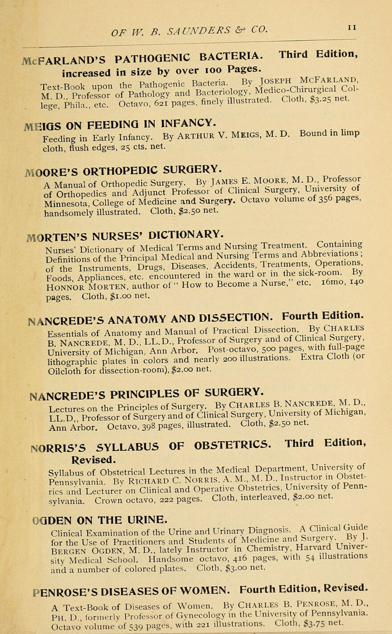 McFARLAND'S PATHOGENIC BACTERIA. Third Edition, increased in size by over lOO Pages. Text Book upon the Pathogenic Bacteria. By JOSEPH McFarland, M D ProfesLr of Pathology and Bacteriology, Med.co-Ctourg.calC^ lege, Phila., etc. Octavo, 621 pages, finely illustrated. Cloth, ^s-^S net. MEIGS ON FEEDING IN INFANCY. Feeding in Early Infancy. By ARTHUR V. MEIGS. M. D. Bound in limp cloth, flush edges, 25 cts. net. MOORE'S ORTHOPEDIC SURGERY. A Manual of Orthopedic Surgery. By James E. Moore, M D., Professor of Orthopedics and Adjunct Professor of Clinical Surgery. University of MinnesS College of Medicine and Surgery. Octavo volume of 356 pages, handsomely illustrated. Cloth, $2.50 net. MORTEN'S NURSES' DICTIONARY. Nurses' Dictionary of Medical Terms and Nursing Treatment Contaming Definition of the Principal Medical and Nursing Terms and Abbreviations ; S the Instruments, Dmgs, Diseases, Accidents, Treatments Operations Foods, Appliances, etc. encountered in the ward or in the sick-room^ By HONNOR MORTEN, author of  How to Become a Nurse, etc. i6mo, 140 pages. Cloth, |i.00 net. NANCREDE'S ANATOMY AND DISSECTION. Fourth Edition. Essentials of Anatomy and Manual of Practical dissection By Charles B NaNCREDE, M. D., LL.D., Professor of Surgery and of Chmcal Surgery University of Michigan, Ann Arbor. Post-octavo 500 pages with fuH-page lithographic plates in colors and neariy 200 illustrations. Extra Cloth (or Oilcloth for dissection-room), ;^2.oo net. NANCREDE'S PRINCIPLES OF SURGERY. Lectures on the Principles of Surgery. By CHARLES B. NANCREDE M. D., tuD Professor of Su^rgery and of Clinical Surgery, University of Michigan, Ann Arbor. Octavo, 398 pages, illustrated. Cloth, ^2.50 net. NORRIS'S SYLLABUS OF OBSTETRICS. Third Edition, Revised. Syllabus of Obstetrical Lectures in the Medical Department, University of Pennsylvania. Bv RICHARD C. NoRRlS, A. MM. D., Instructor m Obstet- rics and Lecturer on Clinical and Operative Obstetrics, University of Penn- sylvania. Crown octavo, 222 pages. Cloth, interieaved, ^2.00 net. OGDEN ON THE URINE. . Clinical Examination of the Urine and Urinary Diagnosis. A Chmcal Guide for the Use of Practitioners and Students of Medicine and Surgeiy.HJ J- BERGEN Ogden, M. D., lately Instructor m Chemistry, Harvard Univer- sity Medical School. Handsome octavo, 416 pages, with 54 illustrations and a number of colored plates. Cloth, fe.oo net. PENROSE'S DISEASES OF WOMEN. Fourth Edition, Revised. A Text-Book of Diseases of Women. By Charles B. Penrose, M. D.. Ph D formerly Professor of Gynecology in the University of Pennsylvania. Octavo' volume of S39 pages, with 221 illustrations. Cloth, $3.75 net.