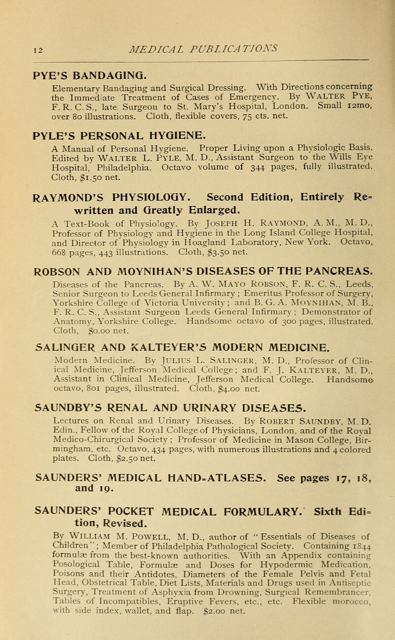 PYE'S BANDAGING. Elementary Bandaging and Surgical Dressing. With Directions concerning the Immediate Treatment of Cases of Emergency. By WALTER PYE, F. R. C. S., late Surgeon to St. Mary's Hospital, London. Small i2mo, over 80 illustrations. Cloth, fle.xible covers, 75 cts. net. PYLE'S PERSONAL HYGIENE. A Manual of Personal Hygiene. Proper Living upon a Physiologic Basis. Edited by Walter L. Pyle, M. D., Assistant Surgeon to the Wills Eye Hospital, Philadelphia. Octavo volume of 344 pages, fully illustrated. Cloth, ^1.50 net. RAYMOND'S PHYSIOLOGY. Second Edition, Entirely Re= written and Greatly Enlarged. A Text-Book of Physiology. By JOSEPH H. RAYMOND, A.M., M. D., Professor of Physiology and Hygiene in the Long Island College Hospital, and Director of Physiology in Hoagland Laboratory, New York. Octavo, 668 pages, 443 illustrations. Cloth, $3.50 net. ROBSON AND MOYNIHAN'S DISEASES OF THE PANCREAS. Diseases of the Pancreas. By A. W. Mayo Robson, F. R. C. S., Leeds, Senior Surgeon to Leeds General Infirmary ; Emeritus Professor of Surgery, Yorkshire College of Victoria University ;'and B. G. A. MOYNIHAN, M. B., F. R. C. S., Assistant Surgeon Leeds General Infirmary; Demonstrator of Anatomy, Yorkshire College. Handsome octavo of 300 pages, illustrated. Cloth, go.00 net. SALINGER AND KALTEYER'S MODERN MEDICINE. Modern Medicine. By JiLiLS L. Salinger, ;M. D., Professor of Clin- ical Medicine, Jefferson Medical College ; and F. J. K,\LTEYER, M. D., Assistant in Clinical Medicine, Jefferson Medical College. Handsome- octavo, 801 pages, illustrated. Cloth, $4.00 net. SAUNDBY'S RENAL AND URINARY DISEASES. Lectures on Renal and Urinary Diseases. By ROBERT S.\UNDBY, M. D. Edin., Fellow of the Royal College of Physicians, London, and of the Royal Medico-Chirurgical Society ; Professor of Medicine in Mason College, Bir- mingham, etc. Octavo, 434 pages, with numerous illustrations and 4 colored plates. Cloth, $2.50 net. SAUNDERS' MEDICAL HAND-ATLASES. See pages 17, 18, and 19. SAUNDERS' POCKET MEDICAL FORMULARY. Sixth Edi= tion, Revised. By William M. Powell, M. D., author of Essentials of Diseases of Children  ; Member of Philadelphia Pathological Society. Containing 1844 formulae from the best-known authorities. With an Appendix containing Posological Table, Formulae and Doses for Hypodermic Medication, Poisons and their Antidotes, Diameters of the Female Pelvis and Fetal Head, Obstetrical Table, Diet Lists, Materials and Drugs used in Antiseptic Surgery, Treatment of Asphvxia from Drowning, Surgical Remembrancer, Tables of Incompatibles, Eruptive Fevers, etc., etc. Flexible morocco, with side index, wallet, and flap. 32.00 net.