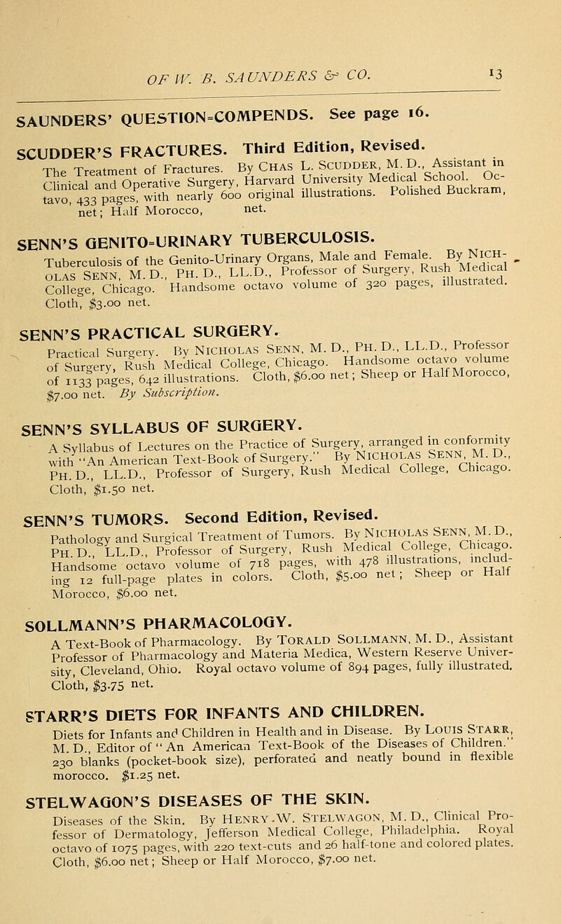 SAUNDERS' QUESTION=COMPENDS. See page 16. SCUDDER'S FRACTURES. Third Edition, Revised. The Treatment of Fractures. By Chas L. Scudder M. D. Assistant in Ar ■ oi ;r,H Dnerative Sureerv Harvard University Medical School. Oc- taro'Ss^agSwXne'arly'eoo original illustrations. Polished Buckram, net; Half Morocco, net. SENN'S QEN1T0=UR1NARY TUBERCULOSIS. Tuberculosis of the Genito-Urinary Organs, Male and Female. By NiCH- ^ OLAS SENN M.D., PH.D., LL.D., Professor of Surgery, Rush Medical CoUege Chicago. Handsome octavo volume of 320 pages, illustrated. Cloth, fo.oo net. SENN'S PRACTICAL SURGERY. Practical Surgery. By NICHOLAS SENN, M. D., PH D., LL.D., Professor of Sur-ery Rush Medical College, Chicago. Handsome octavo volume of iS pages, 642 illustrations. Cloth, $6.00 net; Sheep or Half Morocco, $7.00 net. By Subscription. SENN'S SYLLABUS OF SURGERY. A Syllabus of Lectures on the Practice of Surgery arranged in conformity with An American Text-Book of Surgery. By NICHOLAS SENN M. D PH D., LL.D., Professor of Surgery, Rush Medical College, Chicago. Cloth, ^1.50 net. SENN'S TUMORS. Second Edition, Revised. Pathology and Surgical Treatment of Tumors. By NICHOLAS SENN M. D., Si D LL D., Professor of Surgery, Rush Medical College, Chicago. Handsome octavo volume of 718 pages with 478 illustrations, includ- ing 12 full-page plates in colors. Cloth, $S.oo net; Sheep or Half Morocco, ^6.00 net. SOLLMANN'S PHARMACOLOGY. A Text-Book of Pharmacology. By TORALD Sollmann, M. D., Assistant Professor of Pharmacology and Materia Medica, Western Reserve Univer- sity, Cleveland, Ohio. Royal octavo volume of 894 pages, fully illustrated. Cloth, #3.75 net. STARR'S DIETS FOR INFANTS AND CHILDREN. Diets for Infants and Children in Health and in Disease. By Louis Starr, M D Editor of An American Text-Book of the Diseases of Children. 230 blanks (pocket-book size), perforated and neatly bound in flexible morocco. ^1.25 net. STELWAGON'S DISEASES OF THE SKIN. Diseases of the Skin. By Henry-W. Stelwagon, M.D., Clinical Pro- fessor of Dermatology, Jefferson Medical College, Philadelphia. Royal octavo of 1075 pages, with 220 text-cuts and 26 half-tone and colored plates. Cloth, ^6.00 net; Sheep or Half Morocco, ^7.00 net.