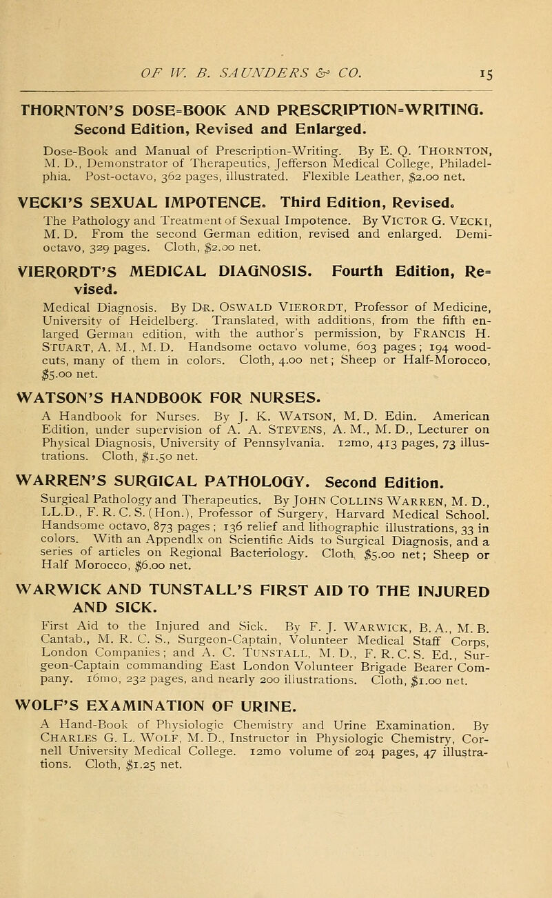 THORNTON'S DOSE=BOOK AND PRESCRIPTI0N=WRIT1NQ. Second Edition, Revised and Enlarged. Dose-Book and Manual of Prescription-Writing. By E. Q. THORNTON, M. D., Demonstrator of Therapeutics, Jefferson Medical College, Philadel- phia. Post-octavo, 362 pages, illustrated. Flexible Leather, ^2.00 net. VECKI'S SEXUAL IMPOTENCE. Third Edition, Revised. The Pathology and Treatment of Sexual Impotence. By Victor G. Vecki, M. D. From the second German edition, revised and enlarged. Demi- octavo, 329 pages. Cloth, ^2.00 net. VIERORDT'S MEDICAL DIAGNOSIS. Fourth Edition, Re= vised. Medical Diagnosis. By Dr. Oswald Vierordt, Professor of Medicine, Universitv of Heidelberg. Translated, with additions, from the fifth en- larged German edition, with the author's permission, by Francis H. Stuart, A.M., M. D. Handsome octavo volume, 603 pages; 194 wood- cuts, many of them in colors. Cloth, 4.00 net; Sheep or Half-Morocco, ^5.00 net. WATSON'S HANDBOOK FOR NURSES. A Handbook for Nurses. By J. K. Watson, M. D. Edin. American Edition, under supervision of A. A. Stevens, A. M., M. D., Lecturer on Physical Diagnosis, University of Pennsylvania. i2mo, 413 pages, 73 illus- trations. Cloth, ^1.50 net. WARREN'S SURGICAL PATHOLOGY. Second Edition. Surgical Pathology and Therapeutics. By JOHN COLLINS Warren, M. D., LL.D., F. R. C. S. (Hon.), Professor of Surgery, Harvard Medical School! Handsome octavo, 873 pages ; 136 relief and lithographic illustrations, 33 in colors. With an Appendix on Scientific Aids to Surgical Diagnosis, and a series of articles on Regional Bacteriology. Cloth, ^5.00 net; Sheep or Half Morocco, ^6.00 net. WARWICK AND TUNSTALL'S FIRST AID TO THE INJURED AND SICK. First Aid to the Injured and Sick. By F.J. WARWICK, B. A., M. B. Cantab., M. R. C. S., Surgeon-Captain, Volunteer Medical Staff Corps, London Companies; and A. C. TUNSTALL, M. D., F. R. C. S. Ed., Sur- geon-Captain commanding East London Volunteer Brigade Bearer'Com- pany. i6mo, 232 pages, and nearly 200 iliustradons. Cloth, ^i.oo net. WOLF'S EXAMINATION OF URINE. A Hand-Book of Physiologic Chemistry and Urine Examination. By Charles G. L. Wolf, M. D., Instructor in Physiologic Chemistry, Cor- nell University Medical College. i2mo volume of 204 pages, 47 illustra- tions. Cloth, $i.2Z net.