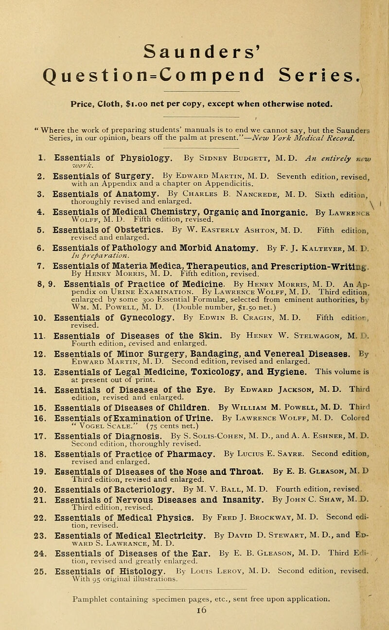 Saunders' Question=Compend Series. Price, Cloth, $i.oo net per copy, except when otherwise noted. ' Where the work of preparing students' manuals is to end we cannot say, but the Saunders Series, in our opinion, bears off the palm at present.—New York Medical Record. 1. Essentials of Physiology. By Sidney Budgett, M. D. An entirely new work. 2. Essentials of Surgery. By Edward Martin, M. D. Seventh edition, revised, with an Appendix and a chapter on Appendicitis. 3. Essentials of Anatomy. By Charles B. Nancrede, M. D. Sixth edition, thoroughly revised and enlarged. \ 4. Essentials of Medical Chemistry, Organic and Inorganic. By Lawrence Wolff, M. D. Fifth edition, revised. 5. Essentials of Obstetrics. By W. Easterly Ashton, M. D. Fifth edition, revised and enlarged. 6. Essentials of Pathology and Morhid Anatomy. By F. j. Kalteyer, m. d. In preparation. 7. Essentials of Materia Medica, Therapeutics, and Prescription-Writing. By Henry Morris, M. D. Fifth edition, revised. 8. 9. Essentials of Practice of Medicine. By Henry Morris, M. D. An Ap- pendix on Urine Examination. By Lawrence Wolff, M. D. Third edition, enlarged by some 300 Essential Formulse, selected from eminent authorities, by Wm. M. Powell, M. D. (Double number, ^1.50 net.) 10. Essentials of Gynecology. By Edwin B. Cragin, M. D. Fifth edit'or, revised. 11. Essentials of Diseases of the Skin. By Henry w. Stelwagon, m. D. Fourth edition, revised and enlarged. 12. Essentials of Minor Surgery, Bandaging, and Venereal Diseases. By Edward Martin, M. D. Second edition, revised and enlarged. 13. Essentials of Legal Medicine, Toxicology, and Hygiene. This volume is at present out of print. 14. Essentials of Diseasea of the Eye. By Edward Jackson, M. D. Third edition, revised and enlarged. 15. Essentials of Diseases of Children. By William M. Powell, M. D. Third 16. Essentials of Examination of Urine. By Lawrence Wolff, M. D. Colored  VoGEL Scale. (75 cents net.) 17. Essentials of Diagnosis. By S. Solis-Cohen, M. D., and A. A. Eshner, M. D. Second edition, thoroughlj' revised. 18. Essentials of Practice of Pharmacy. By Lucius E. Sayre. Second edition, revised and enlarged. 19. Essentials of Diseases of the Nose and Throat. By E. B. Glbason, m. D Third edition, revised and enlarged. 20. Essentials of Bacteriology. By M. v. Ball, M. D. Fourth edition, revised. 21. Essentials of Nervous Diseases and Insanity. By John c. Shaw, m.d. Third edition, revised. 22. Essentials of Medical Physics. By Fred J. Brockway, M. D. Second edi- tion, revised. 23. Essentials of Medical Electricity. By David D. Stewart, M. D., and Ed- ward S. Lawrance, M. D. 24. Essentials of Diseases of the Ear. By E. B. Gleason, M. D. Third Edi-. tion, revised and greatly enlarged. ' 25. Essentials of Histology. By Louis Leroy, M. D. Second edition, revised. With 95 original illustrations. Pamphlet containing specimen pages, etc., sent free upon application.