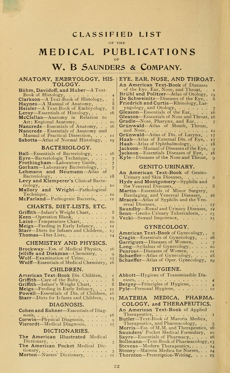 CLASSIFIED LIST OF THE MEDICAL PUBLICATIONS W. B Saunders & Company. ANATOMY, EMBRYOLOGY, HIS- TOLOGY. Bbhm, Davidoff, and Huber—A Text- Book of Histology, 4 Clarkson—A Text-Book of Histology, . s Haynes—A Manual of Anatomy, ... 8 Heisler—A Text-Book of Embryology, 8 Leroy—Essentials of Histology, . . . . i6 McClellan—Anatomy in Relation to Art; Regional Anatomy, lo Nancrede—Essentials of Anatomy, . . i5 Nancrede—Essentials of Anatomy and Manual of Practical Dissection, . . . ii Sabotta—Atlas of Normal Histology, . 19 BACTERIOLOGY. Ball—Essentials of Bacteriology, ... 16 Eyre—Bacteriologic Technique, .... 7 Frothingham—Laboratory Guide, . . 7 Gorham—Laboratory Bacteriology, . . 7 Lehmann and Neumann—Atlas of Bacteriology, 18 Levy and Klemperer's ClinicaJ Bacte- riology, 10 Mallory and Wright—Pathological Technique, 10 McFarland—Pathogenic Bacteria, . . 11 CHARTS, DIET-LISTS, ETC. Griffith—Infant's Weight Chart, .... 8 Keen—Operation Blank, 9 Laine—Temperature Chart, 10 Meigs—Feeding in Early Infancy, ... 11 Starr—Diets for Infants and Children, . 13 Thomas—Diet-Lists, 14 CHEMISTRY AND PHYSICS. Brockway—Ess. of Medical Physics, . 16 Jelliffe and Diekman—Chemistry, . . 9 ■Wolf—Examination of Urine 15 AA^olff—Essentials of Medical Chemistry, 16 CHILDREN. American Text-Book Dis. Children, . i Griffith—Care of the Baby 8 Griffith—Infant's Weight Chart, ... 8 Meigs—Feeding in Early Infancy, ... 11 Powell—Essentials of Dis. of Children, 16 Starr—Diets for Irfants and Children, . 13 DIAGNOSIS. Cohen and Eshner—Essentials of Diag- nosis, i6 Corwin—Physical Diagnosis, 5 Vierordt—Medical Diagnosis 15 DICTIONARIES. The American Illustrated Medical Dictionary, 3 The American Pocket Medical Dic- tionary, 3 Morton—Nurses' Dictionary, 11 EYE, EAR, NOSE, AND THROAT. An American Text-Book of Diseases of the Eye, Ear, Nose, and Throat, . i Briihl and Politzer—Atlas of Otology, 19 De Schweinitz—Diseases of the Eye, . 6 Friedrich and Curtis—Rhinology, Lar- yngology, and Otology, 7 Gleason—Essentials of the Ear, .... 16 Gleason—Essentials of Nose and Throat, 16 Gradle—Nose, Pharynx, and Ear, ... 7 Griinwald—Atlas of Mouth, Throat, and Nose, 19 Griinwald—Atlas of Dis. of Larynx, . 17 Haab—Atlas of External Dis. of Eye, . 17 Haab—Atlas of Ophthalmology, .... 18 Jackson—Manual of Diseases of the Eye, 9 Jackson—Essentials Diseases of Eye, . 16 Kyle—Diseases of the Nose and Throat, 9 GENITO-URINARY. An American Text-Book of Genito- urinary and Skin Diseases, 2 Hyde and Montgomery—Syphilis and the Venereal Diseases, 8 Martin—Essentials of Minor Surgery, Bandaging, and Venereal Diseases, . 16 Mracek—Atlas of Syphilis and the Ven- ereal Diseases, 17 Saundby—Renal and Urinary Diseases, 12 Senn—Genito-Urinary Tuberculosis, . . 13 Vecki—Sexual Impotence, 15 GYNECOLOGY. American Text-Book of Gynecology Cragin—Essentials of Gynecology, . . 16 Garrigues—Diseases of Women, . . 7 Long—Syllabus of Gynecology, . Penrose—Diseases of Women, . Schaeffer—Atlas of Gynecology, ... Schaeffer—Atlas of Oper. Gynecolog-j% 19 HYGIENE. Abbott—Hygiene of Transmissible Dis- eases, 4 Bergey—Principles of Hygiene, .... 4 Pyle—Personal Hygiene, 12 MATERIA MEDICA, PHARMA- COLOGY, and THERAPEUTICS. An American Text-Book of Applied Therapeutics i Butler—Text-Book of Materia Medica, Therapeutics, and Pharmacology, . . 5 Morris—Ess. of M.M. and Therapeutics, 16 Saunders' Pocket Medical Formulary, 12 Sayre—Essentials of Pharmacy, .... 16 SoUmann—Text-Book of Pharmacology, 13 Stevens—Modern Therapeutics, .... 14 Stoney—Materia Medica for Nurses, . . 14 Thornton—Prescription-Writing, ... 15