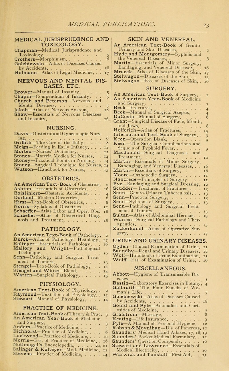 MEDIC A L PUBLICA TIONS. MEDICAL JURISPRUDENCE AND TOXICOLOGY. Chapman—Medical Jurisprudence and Toxicolog^y, 5 Crothers—Morphinism, 6 Golebiew^ski—Atlas of Diseases Caused by Accidents, 18 Hofmann—Atlas of Legal Medicine, . . 17 NERVOUS AND MENTAL DIS- EASES. ETC. Brower—Manual of Insanity, 5 Chapin—Compendium of Insanity, . . 5 Church and Peterson—Nervous and Mental Diseases, 5 Jakob—Atlas of Nervous System, ... 18 Shaw—Essentials of Nervous Diseases and Insanity, 16 NURSING. Davis—Obstetric and Gynecologic Nurs- ing, 6 Griffith—The Care of the Baby, .... 8 Meigs—Feeding in Early Infancy, ... 11 Morten—Nurses' Dictionary, 11 Stoney—Materia Medica for Nurses, . 14 Stoney—Practical Points in Nursing, . 14 Stoney—Surgical Technique for Nurses, 14 'Watson—Handbook for Nurses, ... 15 OBSTETRICS. An American Text-Book of Obstetrics, 2 Ashton—Essentials of Obstetrics, ... 16 Boisliniere—Obstetric Accidents, Dorland—Modern Obstetrics, . . Hirst—Text-Book of Obstetrics, . Norris—Syllabus of Obstetrics, . Schaeffer—Atlas Labor and Oper. Obs Schaeffer—Atlas of Obstetrical Diag- nosis and Treatment, i PATHOLOGY. An American Text-Book of Pathology, 2 Durck—Atlas of Pathologic Histology, 17 Kalteyer—Essentials of Pathology,, . . 16 Mallory and 'Wright—Pathological Technique, 10 Senn—Pathology and Surgical Treat- ment of Tumors, 13 Stengel—Text-Book of Pathology, . . 14 Stengel and 'White—Blood, 14 Warren—Surgical Pathology, 15 PHYSIOLOGY. American Text-Book of Physiology, . 2 Raymond—Text-Book of Physiology, . 12 Stewart—Manual of Physiology, ... 14 PRACTICE OF MEDICINE. American Text-Book of Theoi v & Prac. 3 An American Year-Book of Medicine and Surgery, 3 Anders—Practice of Medicine, 4 Eichhorst—Practice of Medicine, ... 6 Lockwood—Practice of Medicine, ... 10 Morris—Ess. of Practice of Medicine, . 16 Nothnagel's Encyclopedia, .... 20, 21 Salinger & Kalteyer—Mod. Medicine, 12 Stevens—Practice of Medicine, .... 14 SKIN AND VENEREAL. An American Text-Book of Genito- urinary and Sk'.n Diseases. 2 Hyde and Montgomery—Syphilis and the Venereal Diseases, .8 Martin—Essentials of Minor Surgery, Bandaging, and 'Venereal Diseases, . . 16 Mracek—Atlas of Diseases of the Skin, 17 Stelwagon—Diseases of the Skin, ... 13 Stelwagon —Ess. of Diseases of Skin, . 16 SURGERY. An American Text-Book of Surgery, . 2 An American Year-Book of Medicine and Surgery, 3 Beck—Fractures, 4 Beck—Manual of Surgical Asepsis, . . 4 DaCosta—Manual of Surgery, .... 6 Grant—Surgical Disease of Face, Mouth, and Jaws, 8 Helferich—Atlas of Fractures, .... 19 International Text-Book of Surgery, . 9 Keen—Operation Blank, 9 Keen—The Surgical Complications and Sequels of Typhoid Fever, 9 Macdonald—Surgical Diagnosis and Treatment, 10 Martin—Essentials of Minor Surgery, Bandaging, and 'Venereal Diseases, . . 16 Martin—Essentials of Surgery, .... 16 Moore—Orthopedic Surgery, n Nancrede—Principles of Surgery, . . 11 Pye—Bandaging and Surgical Dressing, 12 Scudder—'I reatment of Fractures, ... 13 Senn—Genito-Urinary Tuberculosis, . . 13 Senn—Practical Surgery, 13 Senn—Syllabus of Surgery, 13 Senn—Pathology and Surgical Treat- ment of Tumors, 13 Sultan—Atlas of Abdominal Hernias, . 19 ■Warren—Surgical Pathology and Ther- apeutics, 15 Zuckerkandl—Atlas of Operative Sur- gery, 17 URINE AND URINARY DISEASES. Ogden—Clinical Examination of Urine, 11 Saundby—Renal and Urinary Diseases, 12 ■Wolf—Handbook of Urine Examination, 15 'Wolff—Ess. of E.xamination of Urine, . 16 MISCELLANEOUS. Abbott—Hygiene of Transmissible Dis- eases, 4 Bastin—Laboratory Exercises in Botany, 4 Galbraith—The Four Epochs of Wo- man's Life, 7 Golebiewski—Atlas of Diseases Caused by Accidents, 18 Gould and Pyle—Anomalies and Curi- osities of Medicine, 7 Grafstrom—Massage, 8 Keating—Life Insurance, 9 Pyle—.-\ Manual of Personal Hygiene, . 12 Robson & Moynihan—DIs. of Pancreas, 12 Saunders' Medical Hand-Atlases, 17, 18,19 Saunders' Pocket Medical Formulary, . 12 Saunders' Question-Compends, .... 16 Stewart and Lawrance—Essentials of Medical Electricity 16 'Warwick and Tunstall—First Aid, . . 15