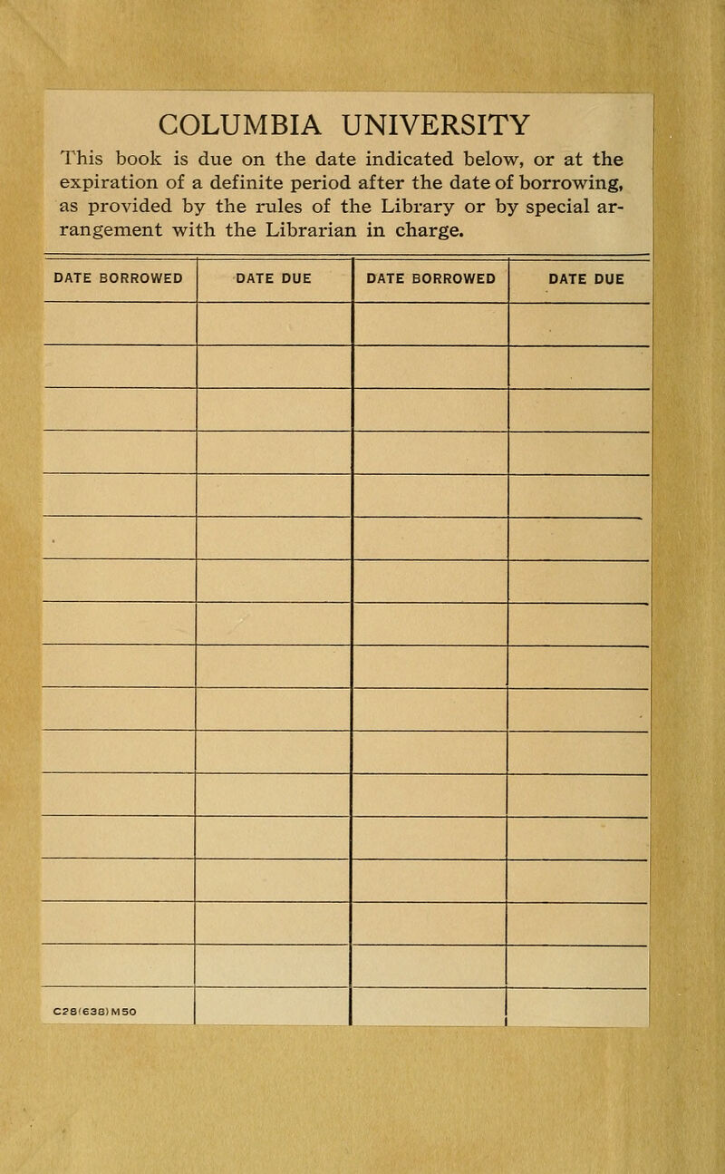 COLUMBIA UNIVERSITY This book is due on the date indicated below, or at the expiration of a definite period after the date of borrowing, as provided by the rules of the Library or by special ar- rangement with the Librarian in charge. DATE BORROWED DATE DUE DATE BORROWED DATE DUE C?S(63B)M50