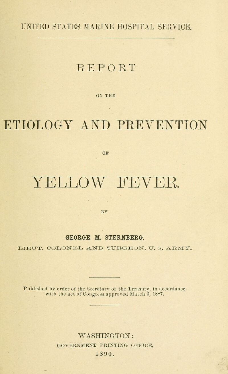 UNITED STATES MARINE HOSPITAL SEllVIOE. REPORT ON THE ETIOLOGY AND PREVENTION OP YELLOW FEYEE. BY GEORGE M. STERNBERG, LIEUT. COLOiSrHiXj J^NJD SXJ-RGJ-JilOjSr, XJ. S. ^VKINIY. Published by order of the Secretary of the Treasury, iu accordance ■with the act of Congress apjiroved March 3, 1887. WASHINGTON: GOVERNMENT PRINTING OFFICE. 1S90.