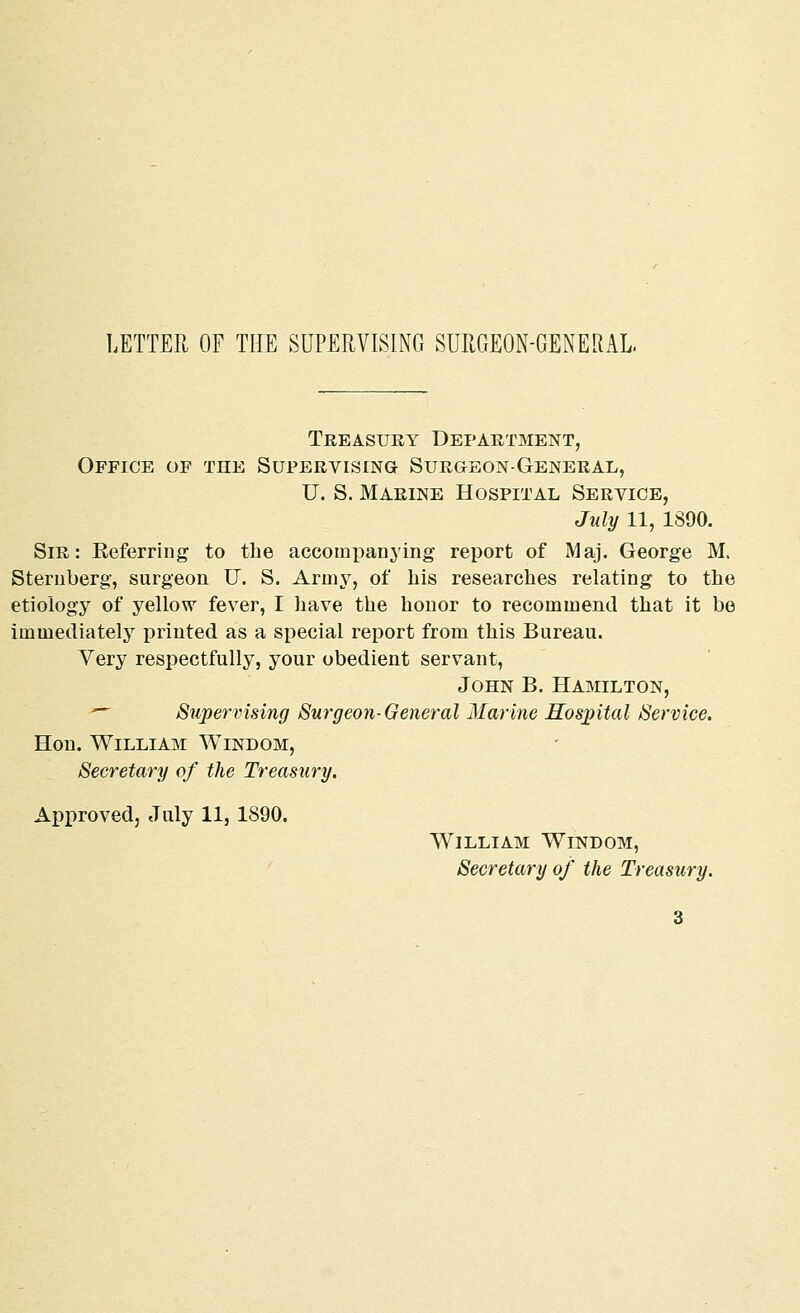 LETTER OF THE SUPERVISING SURGEON-GENERAL Treasury Department, Office of the Supervising Surgeon-General, U. S. Marine Hospital Service, July 11, 1890. Sir: Referring to the accompanying report of Maj. George M. Sternberg, surgeon U. S. Army, of his researches relating to the etiology of yellow fever, I have the honor to recommend that it be immediately printed as a special report from this Bureau. Very respectfully, your obedient servant, John B. Hamilton,  Supervising Surg eon-General Marine Hospital Service. Hon. William Windom, Secretary of the Treasury. Approved, July 11, 1890. William Windom, Secretary of the Treasury.