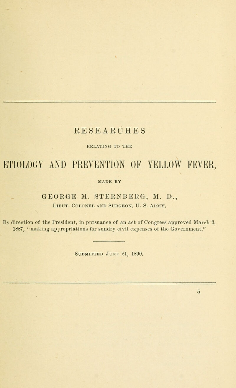 EESEAECHES RELATING TO THE ETIOLOGY AND PREVENTION OF YELLOW FEVER, MADE BY GEORGE M. STERXBEEG, M. D., Lieut. Colonel and Suegeon, U. S. Army, By direction of the President, in pnrsnance of an act of Congress approved March 3, 1887, making appropriations for sundry civil expenses of the Government. Submitted June 21, 1890,