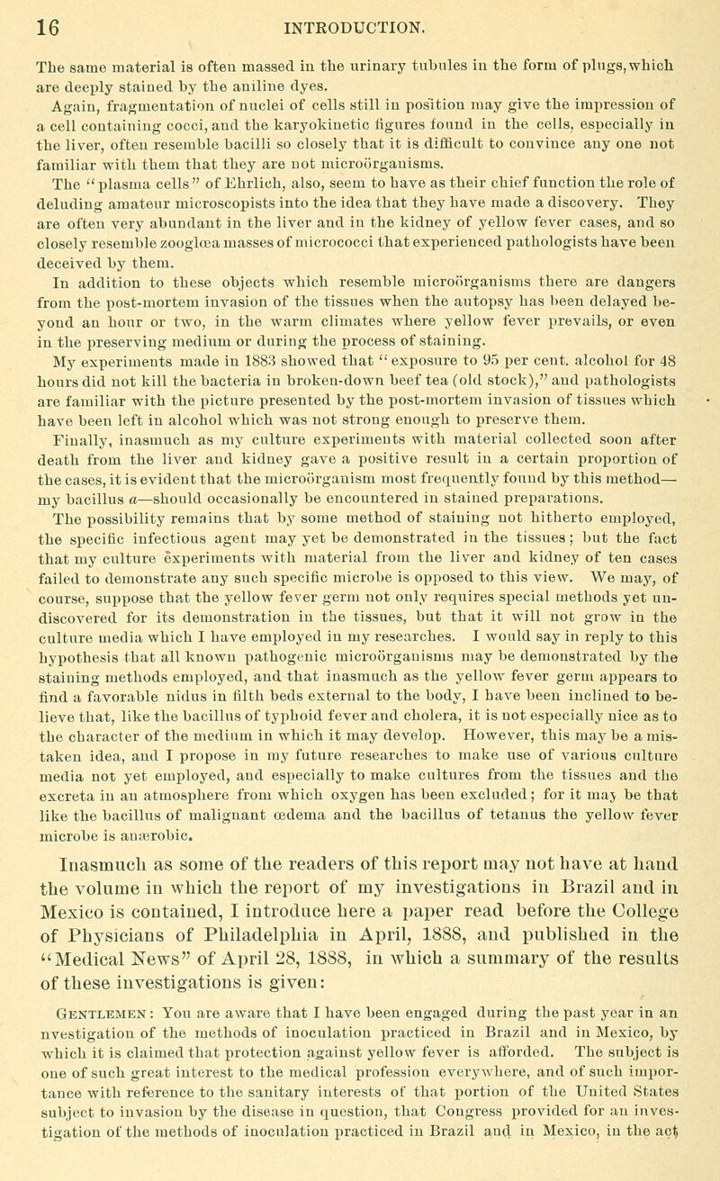 The same material is often massed in the urinary tubules in the form of pings, which are deeply stained by the aniline dyes. Again, fragmentation of nuclei of cells still in position may give the impression of a cell containing cocci, and the karyokinetic figures found in the cells, especially in the liver, often resemble bacilli so closely that it is difficult to convince any one not familiar with them that they are not microorganisms. The  plasma cells  of Ehrlich, also, seem to have as their chief function the role of deluding amateur microscopists into the idea that they have made a discovery. They are often very abundant in the liver and in the kidney of yellow fever cases, and so closely resemble zoogloja masses of micrococci that experienced pathologists have been deceived by them. In addition to these objects vrhich resemble microorganisms there are dangers from the post-mortem invasion of the tissues when the autopsy has been delayed be- yond an hour or two, in the warm climates where yellow fever prevails, or even in the preserving medium or during the process of staining. My experiments made in 1883 showed that exposure to 9.5 per cent, alcohol for 48 hours did not kill the bacteria in broken-down beef tea (old stock), and pathologists are familiar with the picture presented by the post-mortem invasion of tissues which have been left in alcohol which was not strong enough to preserve them. Finally, inasmuch as my culture experiments with material collected soon after death from the liver and kidney gave a positive result in a certain proportion of the cases, it is evident that the microorganism most frequently found by this method—■ my bacillus a—should occasionally be encountered in stained preparations. The possibility remains that by some method of staining not hitherto employed, the specific infectious agent may yet be demonstrated in the tissues; but the fact that my culture experiments Avith material from the liver and kidney of ten cases failed to demonstrate any such specific microbe is opposed to this view. We may, of course, suppose that the yellow fever germ not only requires special methods yet un- discovered for its demonstration in the tissues, but that it will not grow in the culture media which I have employed in my researches. I would say in reply to this hypothesis that all known pathogenic microorganisms may be demonstrated by the staining methods employed, and that inasmuch as the yellow fever germ appears to find a favorable nidus in filth beds external to the body, I have been inclined to be- lieve that, like the bacillus of typhoid fever and cholera, it is not especially nice as to the character of the medium in which it may develop. However, this may be a mis- taken idea, and I propose in my future researches to make use of various culture media not yet employed, and especially to make cultures from the tissues and the excreta in an atmosphere from which oxygen has been excluded; for it maj be that like the bacillus of malignant oedema and the bacillus of tetanus the yellow fever microbe is anterobic. Inasmuch as some of the readers of this report may not have at haud the volume in which the report of my investigations in Brazil and in Mexico is contained, I introduce here a paper read before the College of Physicians of Philadelphia in April, 1888, and published in the Medical News of April 28, 1888, in which a summary of the results of these investigations is given: Gentlemen : You are aware that I have been engaged during the past year in an nvestigation of the methods of inoculation practiced in Brazil and in Mexico, by which it is claimed that protection against yellow fever is afforded. The subject is one of such great interest to the medical profession everywhere, and of such imiior- tance with reference to the sanitary interests of that portion of the United States subject to invasion by the disease in question, that Congress provided for an inves- tigation of the methods of inoculation practiced in Brazil and in Mexico, in the ac$