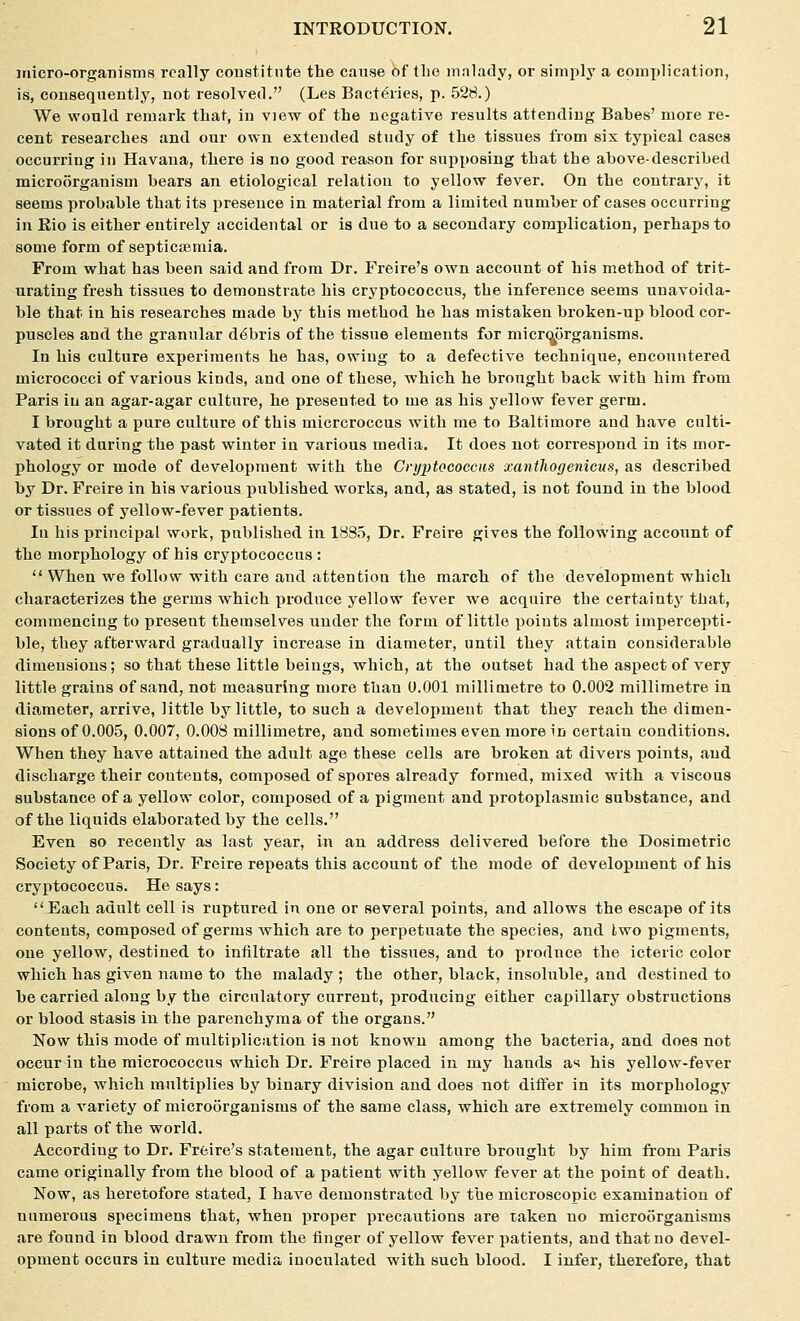 micro-organisms really coastitnte the cause of the malady, or simply a complication, is, consequently, not resolved. (Les Bact^iies, p. 528.) We would remark that, in view of the negative results attending Bahes' more re- cent researches and our own extended study of the tissues from six typical cases occurring in Havana, there is no good reason for supposing that the above-described microorganism bears an etiological relation to yellow fever. On the contrary, it seems probable that its presence in material from a limited number of cases occurring in Rio is either entirely accidental or is due to a secondary complication, perhaps to some form of septicsemia. From what has been said and from Dr. Freire's own account of his method of trit- urating fresh tissues to demonstrate his cryptococcus, the inference seems unavoida- ble that in his researches made by this method he has mistaken broken-up blood cor- puscles and the granular debris of the tissue elements for micri^tirganisms. In his culture experiments he has, owing to a defective technique, encountered micrococci of various kinds, and one of these, which he brought back with him from Paris iu an agar-agar culture, he presented to me as his yellow fever germ. I brought a pure culture of this micrcroccus with me to Baltimore and have culti- vated it during the past winter in various media. It does not correspond in its mor- phology or mode of development with the Cryptococcus xanthogenicus, as described by Dr. Freire in his various published works, and, as stated, is not found in the blood or tissues of yellow-fever patients. In his principal work, published in 1835, Dr. Freire gives the following account of the morphology of his cryptococcus :  When we follow with care and attention the march of the development which characterizes the germs which produce yellow fever we acquire the certaintj'that, commencing to present themselves under the form of little points almost impercepti- ble, they afterward gradually increase in diameter, until they attain considerable dimensions; so that these little beings, which, at the outset had the aspect of very little grains of sand, not measuring more than 0.001 millimetre to 0.002 millimetre in diameter, arrive, little by little, to such a development that they reach the dimen- sions of 0.005, 0.007, 0.008 millimetre, and sometimes even more in certain conditions. When they have attained the adult age these cells are broken at divers points, and discharge their contents, composed of spores already formed, mixed with a viscous substance of a yellow color, composed of a pigment and protoplasmic substance, and of the liquids elaborated by the cells. Even so recently as last year, iu an address delivered before the Dosimetric Society of Paris, Dr. Freire repeats this account of the mode of development of his cryptococcus. He says: Each adult cell is ruptured in one or several points, and allows the escape of its contents, composed of germs which are to perpetuate the species, and Iwo pigments, one yellow, destined to infiltrate all the tissues, and to produce the icteric color which has given name to the malady ; the other, black, insoluble, and destined to be carried along by the circulatory current, producing either capillary obstructions or blood stasis in the parenchyma of the organs. Now this mode of multiplication is not known among the bacteria, and does not occur iu the micrococcus which Dr. Freire placed in my hands as his yellow-fever microbe, which multiplies by binary division and does not differ in its morphology from a variety of microorganisms of the same class, which are extremely common in all parts of the world. According to Dr. Freire's statement, the agar culture brought by him from Paris came originally from the blood of a patient with yellow fever at the point of death. Now, as heretofore stated, I have demonstrated by the microscopic examination of numerous specimens that, when proper precautions are taken no microorganisms are found in blood drawn from the finger of yellow fever patients, and that no devel- opment occurs in culture media inoculated with such blood. I infer, therefore, that
