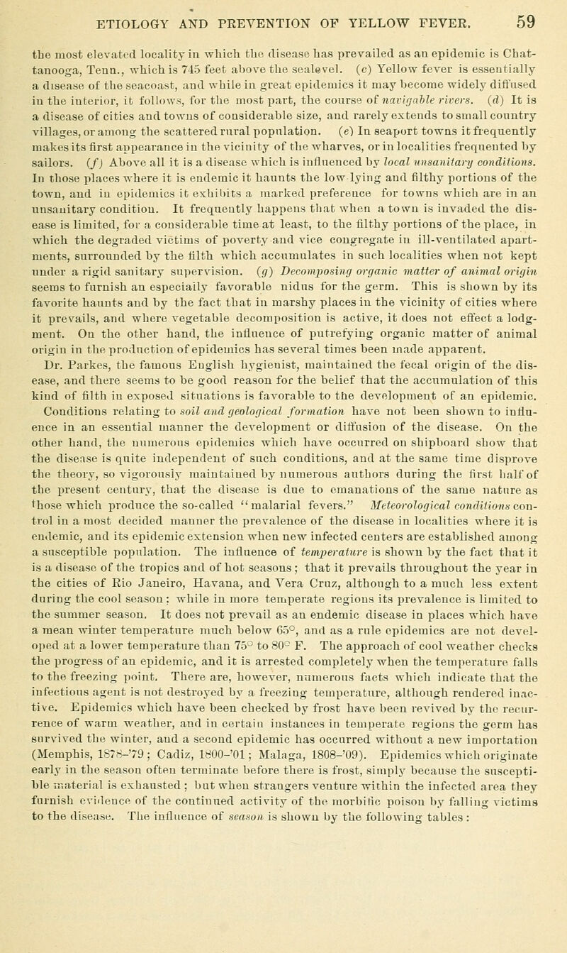 the most elevated locality in which the disease has prevailed as an epidemic is Chat- tanooga, Tenn., which is 745 feet above the sealevel. (c) Yellow fever is essentially a disease of the seacoast, and while in great epidemics it may become widely diffused in the interior, it follows, for the most part, the course o£ navigable rivers, (d) It la a disease of cities and towns of considerable size, and rarely extends to small country villages, or among the scattered rural population. (e) In seajjort towns it frequently makes its first appearance in the vicinity of the wharves, or in localities frequented by sailors. (/J Above all it is a disease which is influenced by local unsanitarij conditions. Id those places where it is endemic it haunts the low lying and filthy portions of the town, and in epidemics it exhil)its a marked preference for towns which are in an unsanitary condition. It frequently happens that when a town is invaded the dis- ease is limited, for a considerable time at least, to the filthy portions of the place, in which the degraded victims of poverty and vice congregate in ill-ventilated apart- ments, surrounded by the filth which accumulates in such localities when not kept under a rigid sanitary supervision, (g) Decomposing organic matter of animal origin seems to furnish an especially favorable nidus for the germ. This is shown by its favorite haunts and by the fact that in marshy places in the vicinity of cities where it prevails, and where vegetable decomposition is active, it does not eftect a lodg- ment. On the other hand, the influence of putrefying organic matter of animal origin in the production of epidemics has several times been made apparent. Dr. Parkes, the famous Euglish hygieuist, maintained the fecal origin of the dis- ease, and there seems to be good reason for the belief that the accumulation of this kind of filth in exposed situations is favorable to ttie development of an epidemic. Conditions relAtmg to soil and geological formation have not been shown to influ- ence in an essential manner the development or dift\ision of the disease. On the other hand, the numerous epidemics which have occurred on shipboard show that the disease is quite independent of such conditions, and at the same time disprove the theory, so vigorously maintained by numerous authors during the first half of the present century, that the disease is due to emanations of the same nature as those which produce the so-called malarial fevers. Meteorological conditions con- trol in a most decided manner the prevalence of the disease in localities where it is endemic, and its epidemic extension when new infected centers are established among a susceptible population. The influence of temperature is shown by the fact that it is a disease of the tropics and of hot seasons: that it prevails throughout the year in the cities of Rio Janeiro, Havana, and Vera Cruz, although to a much less extent during the cool season: while in more temperate regions its prevalence is limited to the summer season. It does not prevail as an endemic disease in places which have a mean winter temperature much below 65°, and as a rule epidemics are not devel- oped at a lower temperature than 75^ to 80- F. The approach of cool weather checks the progress of an epidemic, and it is arrested completely when the temperature falls to the freezing point. There are, however, numerous facts which indicate that the infectious agent is not destroyed by a freezing temperature, altliough rendered inac- tive. Epidemics which have been checked by frost have been revived by the recur- rence of warm weather, and in certain instances in temperate regions the germ has survived the winter, and a second epidemic has occurred without a new importation (Memphis, 1878-79; Cadiz, 1800-'01; Malaga, 1808-'O9). Epidemics which originate early in the season often terminate before there is frost, simply because the suscepti- ble material is exhausted ; but when strangers venture within the infected area they furnish cviilence of the continued activity of the morbific poisou by falling victims to the disease. The influence of season is shown by the following tables: