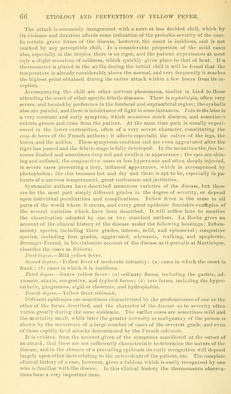 The attack is commonly inaugnrated -witli a more or less decided chill, which hy its violence and duration affords some indication of the probable severity of the case. In certain grave forms of the disease, however, the onset is insidious, and is not marked by any perceptible chill. In a considerable proportion of the mild cases also, especially in the tropics, there is no rigor, and the patient exiieriences at most only a slight sensation of coldness, which quickly gives place to that of heat. If a thermometer is placed in the axilla during the initial chill it will be found that the temperature is already considerably above the normal, and very fre<iuently it reaches the highest point obtained during the eutire attack within a few hours from its in- ception. Accompanying the chill are other nervous phenomena, similar in kind to those attending the onset of other specific febrile diseases. There is ciphalalgla, often very severe, and located by preference in the forehead and supraorbital region; the eyeballs also are x>ainful, and there is intolerance of light in some instances, tain in the Joins is a very constant and early symptom, which occasions much distress, and sometimes extorts groans and cries from the patient. At the same time pain is usually experi- enced in the lower extremities, often of a very severe character, constituting the coup de harre of the French authors; it affects especially the calves of the legs, the knees, and the ankles. These symptoms continue and are even aggravated after the rigor has passed and the febrile stage is fully develoj)ed. In the meantime fheface be- comes liushed and sometimes deep red and swollen in appearance; the eyes are shin- ing and suffused, the coujunctivfc more or less hypenemic and often deeply injected, in severe cases presenting a fiery, inflamed appearance, which is accomjiauied by photophobia; the skin becomes hot and dry and there is apt to be, especially in pa- tients of a nervous temperament, great restlessness and jactitation. Systematic authors have described numerous varieties of the disease, but these are for the most part simjdy different grades in the degree of severity, or depend npon individual peculiarities and complications. Yellow fever is the same in all parts of the world where it occurs, and every great epidemic furnishes exathples of the several varieties which have been described. It will suffice here to mention the classification adopted by one or two standard authors. La Roche gives an account of the clinical history of the disease under the following headings : Inflam- matory species, including three grades, intense, mild, and ephemeral; congestive species, including four grades, aggravated, adynamic, walking, and apoplectic. Bcranger-Feraud, in his elaborate account of the disease as it prevails at Martinique, classifies the cases as follows: First (lefjree.—Mild yellow fever. Second degree.—I'^ellow fever of moderate intensity : («) cases in which the onset is frank : (h) cases in which it is insidious. Tliird degree.—Grave yellow fever: («) ordinary forms, including the gastric, ad- ynamic, ataxic, congestive, and tyiihoid forms; (&) rare forms, including the hyper- esthetic, gangrenous, algid or choleraic, and hydrophobic. Fourth degree.—Y'ellow fever siderante. Different epidemics are sometimes characterized by the predominance of one or tlie other of the forms described, and the character of the disease as to severity ofteu varies greatly during the same epidemic. The earlier cases are sometimes mild and the mortality small, while later the greater intensity or malignancy of the poison is shown by the occurrence of a large number of cases of the severest grade, and even of those rapidly fa'al attacks denominated by the French siderante. It is evident, from the account given of the symptoTus manifested at the outset of an attack, that these are not sufiSciently characteristic to determine the nature of the disease, and in the absence of a prevailing epidemic its early recognition will depend largely npon other facts relating to the antecedents of the iiatient, etc. The complete clinical history of a case, however, gives a tableau which is easily recognized by one who is familiar with the disease. In this clinical history the thermometric observ-a- tiousform a very important item.