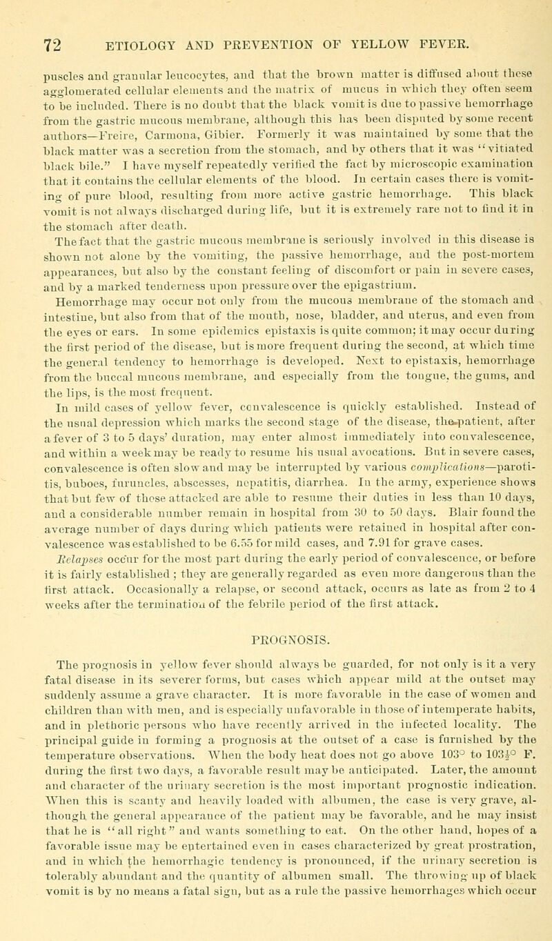 puscles and graDular leucocytes, and tbat the brown matter is diffused about these agglomerated cellular elements and the matrix of mucus in which they often seem to be included. There is no doubt that the black vojuit is due to passive hemorrhage from the gastric mucous membrane, although this has been disputed by some recent authors—Freire, Carmoua, Gibier. Formerly it was maintained by some that the black matter was a secretion from the stomach, and by others that it was vitiated black bile. I have myself repeatedly veritied the fact by microscopic examination that it contains the cellular elements of the blood. In certain cases there is vomit- ing of pure blood, resulting froui more active gastric hemorrhage. This black vomit is not always discharged during life, but it is extremely rare not to find it iu the stomach after death. The fact that the gastric mucous membrane is seriously involved iu this disease is shown not alone by the vomiting, the passive hemorrhage, and the post-mortem appearances, but also by the constant feeling of discomfort or pain iu severe cases, and by a marked tenderness upon pressure over the epigastrium. Hemorrhage may occur not only from the mucous membrane of the stomach and intestine, but also from that of the mouth, nose, bladder, and uterus, and even from the eyes or ears. In some epidemics epistaxis is quite common; it may occur during the first period of the disease, but is more frequent during the second, at which time the general tendency to hemorrhage is developed. Next to epistaxis, hemorrhage from the buccal mucous membrane, and especially from the tougue, the gums, and the lips, is the most frequent. In mild cases of yellow fcA^er, convalescence is quickly established. Instead of the usual depression which marks the second stage of the disease, thei.patient, after a fever of 3 to 5 days'duration, may enter almost immediately into couvalescence, and within a week may be ready to resume his usual avocations. But in severe cases, convalescence is often slow and may be interrupted by various compHcai'wns—paroti- tis, buboes, luruncles, abscesses, nepatitis, diarrhea. Iu the army, experience shows that but few of those attacked are able to resume their duties iu less thau 10 days, and a considerable number remain in hospital from 30 to 50 days. Blair found the average number of days during which i^atients were retained in hospital after con- valescence was established to be 6.5.5 for mild cases, and 7.91 for grave cases. Belapses occur for the most part during the early period of couvalescence, or before it is fairly established ; they are generally regarded as even more dangerous than the first attack. Occasionally a relapse, or second attack, occurs as late as from 2 to 4 weeks after the termination of the febrile period of the first attack. PROGNOSIS. The prognosis in yellow fever should always be guarded, for not only is it a very fatal disease in its severer forms, but cases which appear mild at the outset may suddenly assume a grave character. It is more favorable in the case of women and children than with men, and is especially unfavorable iu those of intemperate habits, and in plethoric persons who have recently arrived in the infected locality. The principal guide in forming a prognosis at the outset of a case is furnished by the temperature observations. When the body heat does not go above 103^ to 103i° F. during the first two days, a favorable result maybe anticipated. Later, the amount and character of the urinary secretion is the most inqiortant i)rognostic indication. When this is scanty and heavily loaded with albumen, the case is very grave, al- though the general appearance of the patient may be favorable, and he may insist that he is all right and wants something to eat. On the other hand, hopes of a favorable issue may be entertained even in cases characterized by great prostration, and in which the hemorrhagic tendency is pronounced, if the urinary secretion is tolerably abundant and the quantity of albumen small. The throwiug up of black vomit is by no means a fatal sign, but as a rule the i^assive hemorrhages which occur