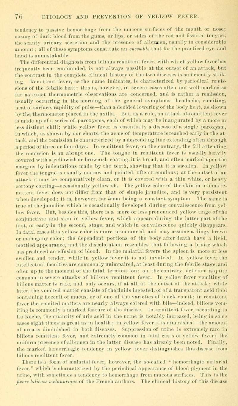 fcendeucy to passive hemorrhage from the mucous surfaces of the mouth or uose; oozing of dark blood from the gums, or lips, or sides of the red and fissured tohoue; the scanty urinary secretion aud the presence of albusieu, usually in considerable amount; all of these symptoms constitute an ensemhh that for the practiced eye and hand is unmistakable. The dilferential diagnosis from bilious remittent fever, with which yellow fever has frequently been confounded, is not always iiosslble at the outset of an attack, bnt the contrast in the complete clinical history of the two diseases is suflieiently strik- ing. Remittent fever, as the name indicates, is characterized by periodical remis- sions of the fehrile heat; this is, however, in severe cases often not well marked so far as exact thermometric observations are concerned, and is rather a remission, usually occurring in the morning, of the general symptoms—headache, vomiting, heat of surface, rapidity of pulse—than a decided lowering of the body heat, as shown l»y the thermometer x)laced in the axilla. But, as a rule, an attack of remittent fever is made up of a series of paroxysms, each of which may be inaugurated by a more or less distinct chill; while yellow fever is essentially a disease of a single paroxysm, in which, as shown by our charts, the acme of temperature is reached early in the at- tack, and the remission is characterized by a descending line extending often through a period of three or four days. In remittent fever, on the contrary, the fall attending the remission is an abrui)t one. The tongue in remittent fever is usually heavily covered with a yellowish or brownish coating, it is broad, and often marked upon the margins by indentations made by the teeth, showing that it is swollen. In yellow fever the tongue is usually narrow and pointed, often tremulous; at the outset of an attack it may be comparatively clean, or it is covered with a thin white, or heavy cottony coating—occasionally yellowish. The yellow color of the skin in bilious re- mittent fever does not differ from that of simple jaundice, and is very persistent wheu developed; it is, however, far from being a constant symptom. The same is true of the jaundice which is occasionally developed during convalescence from yel- low fever. But, besides this, there is a more or less pronounced yellow tinge of the conjunctiva} and skin in yellow fever, which appears during the latter part of the first, or early in the second, stage, aud which in convalescence quickly disappears. In fatal cases this yellow color is more pronounced, and may assume a dingy brown or mahogany color; the dependent portions of the body after death have a livid, mottled ai)i)earauce, and the discoloration resembles that following a bruise which has produced an effusion of blood. In the malarial fevers the spleen is more or less swollen and tender, while in yellow fever it is not involved. In yellow fever the intellectual faculties are commonly unimpaired, at least during the febrile stage, and often up to the moment of the fatal termination ; ou the contrary, delirium is quite common in severe attacks of bilious remittent fever. In yellow fever vomiting of bilious matter is rare, and only occurs, if at all, at the outset of the attack; while later, the vomited matter consists of the fluids ingested, or of a transparent acid fluid containing iiocculi of mucus, or of one of the varieties of black vomit; in remittent fever the vomited matters are nearly always colared with bile—indeed, bilious vom- iting is commonly a marked feature of the disease. In remittent fever, according to La Roche, the quantity of uric acid in the urine is notably increased, being in somo cases eight times as great as in health ; in yellow fever it is diminished—the amount of urea is diminished in both diseases. Suppression of urine is extremely rare iu bilious remittent fever, and extremely common in fatal cases of yellow fever; the uniform presence of albumen in the latter disease has already been noted. Finally, the marked hemorrhagic tendency in yellow fever distinguishes this disease from bilious remittent fever. There is a form of malarial fever, however, the so-called hemorrhagic mahirial fever, which is characterized by the periodical appearance of blood pigment iu the urine, with sometimes a tendency to hemorrhage from mucous surfaces. This is the Jievre hilieuse melanurique of the French authors. The clinical history of this disease