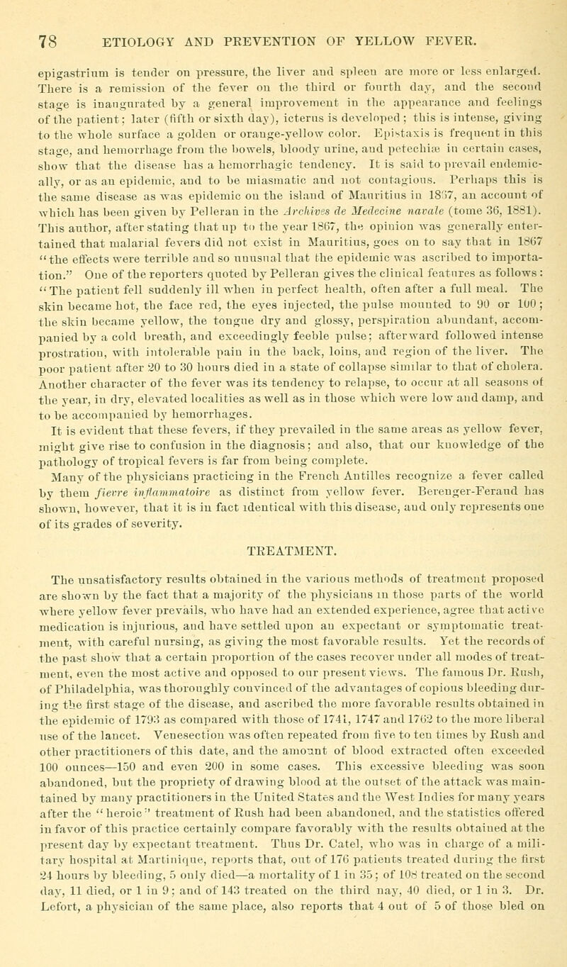 epigastrium is tender on pressure, tlie liver and spleen are more or less enlarged. There is a remission of tlie fever on the third or fourth day, and the second stage is inangnrated by a general improvement in the appearance and feelings of the patient; later (fifth or sixth day), icterus is developed ; this is intense, giving to the whole surface a golden or orange-yellow color. Epistaxis is frequent in this stage, and hemorrhage from the bowels, bloody urine, aud petechije in certain cases, show that the disease has a hemorrhagic tendency. It is said to prevail endemic- ally, or as an epidemic, and to be miasmatic and not contagious. Perhaps this is the same disease as was epidemic on the island of Mauritius in 18j7, an account of which has been given by Pelleran in the Archives de Medecine navale (tome 36, 1881). This author, after stating that up to the year 1867, the opinion was generally enter- tained that malarial fevers did not exist in Mauritius, goes on to say that in 1867 the etfects were terrible and so unusual that the epidemic was ascribed to importa- tion. One of the reporters quoted by Pelleran gives the clinical features as follows : The patient fell suddenly ill when in perfect health, often after a full meal. The skin became hot, the face red, the eyes injected, the pulse mounted to 90 or 100; the skin became yellow, the tongue dry and glossy, perspiration abundant, accom- panied by a cold breath, and exceedingly feeble pulse; afterward followed intense prostration, with intolerable pain in the back, loins, and region of the liver. The poor patient after 20 to 30 hours died in a state of collapse similar to that of cholera. Another character of the fever was its tendency to relapse, to occur at all seasons of the year, in dry, elevated localities as well as in those which were low and dam}), and to be accompanied by hemorrhages. It is evident that these fevers, if they prevailed in the same areas as yellow fever, might give rise to confusion in the diagnosis; aud also, that our knowledge of the pathology of tropical fevers is far from being complete. Many of the physicians practicing in the French Antilles recognize a fever called by them fierre inflammatoire as distinct from yellow fever. Bei-enger-Ferand has shown, however, that it is in fact identical with this disease, aud only rej)resents one of its grades of severity. TREATMENT. The unsatisfactory results obtained in the various methods of treatment proposed are shown by the fact that a majority of the physicians in those parts of the w^orld where yellow fever prevails, who have had an extended experience, agree that active medication is injurious, and have settled upon an expectant or symptomatic treat- ment, with careful nursing, as giving the most favorable results. Y^et the records of the past show that a certain jiroportion of the cases recover under all modes of treat- ment, even the most active and opposed to our present views. The famous Dr. Rush, of Philadelphia, was thoroughly convinced of the advantages of copious bleeding dur- ino- the first stage of the disease, and ascribed the more favorable results obtained in the epidemic of 1793 as compared with those of 1741, 1747 and 1762 to the more liberal use of the lancet. Venesection was often repeated from five to ten times by Rush and other practitioners of this date, and the amount of blood extracted often exceeded 100 ounces—150 and even 200 in some cases. This excessive bleeding was soon al^andoned, but the propriety of drawing blood at the outset of the attack was main- tained by many practitioners in the United States and the West Indies for many years after the  heroic'' treatment of Rash had been abandoned, and the statistics offered in favor of this practice certainly compare favorably with the results obtained at the present day bj' expectant treatment. Thus Dr. Catel, who was in charge of a mili- tary hospital at Martinique, reports that, out of 176 patients treated during the first 24 hours by bleeding, .5 only died—a mortality of 1 in 35; of 108 treated on the second day, 11 died, or 1 in 9; and of 143 treated on the third nay, 40 died, or 1 in 3. Dr. Lefort, a physician of the same place, also reports that 4 out of 5 of those bled on