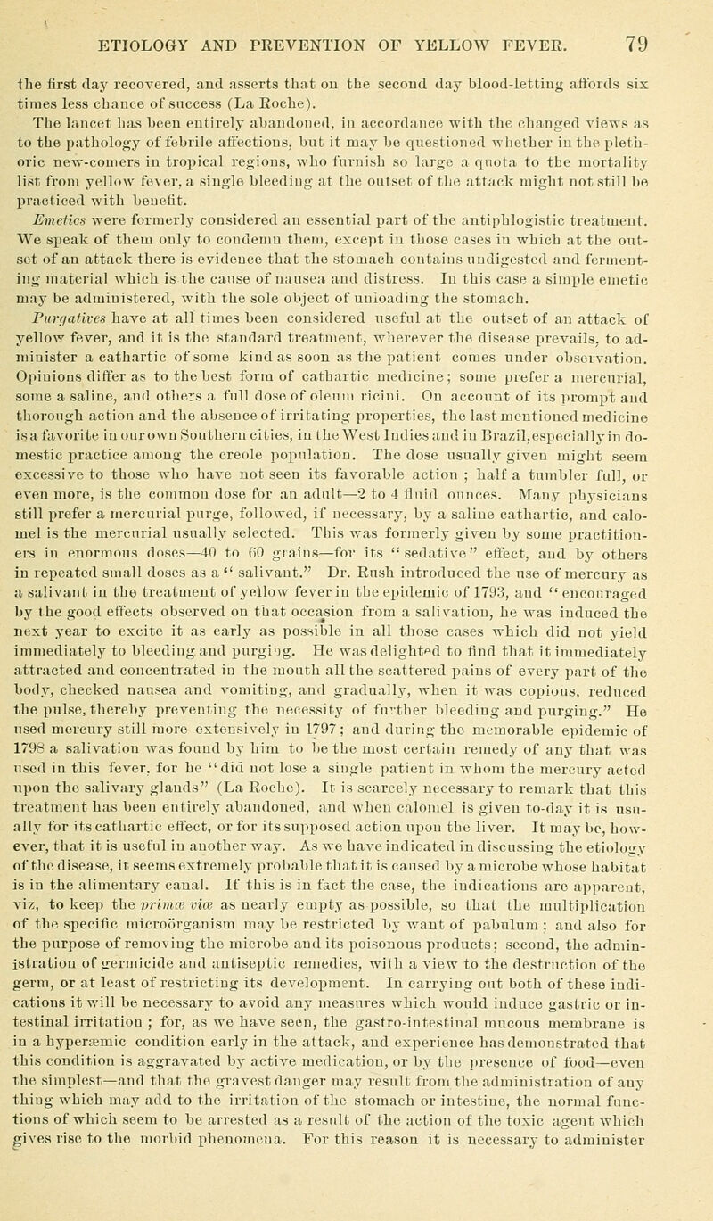 the first day recoyerecl, aud asserts that ou the secoud day blood-lettiug affords six times less chance of success (La Roche). Tbe hiucet has beeu entirely abandoned, in accordance ■with the changed rie'ws as to the pathology of febrile affections, but it may be questioned whether in the pleth- oric new-comers in tropical regions, who furnish so large a quota to the mortality list from yellow fever, a single bleeding at the outset of the attack might not still be liracticed with benefit. Emetics were formerly considered an essential part of the antiphlogistic treatment. We speak of them onlj^ to condemn them, except in those cases in which at the out- set of an attack there is evidence that the stoojach contains undigested and ferment- ing material which is the cause of nansea and distress. In this case a simple emetic may be administered, with the sole object of unloading the stomach. Purgatives have at all times been considered useful at the outset of an attack of yellow fever, and it is the standard treatment, wherever the disease prevails, to ad- minister a cathartic of some kind as soon as the jiatient comes under observation. Opinions differ as to the best form of cathartic medicine; some prefer a mercurial, some a saline, and others a full dose of oleum ricini. On account of its prompt and thorough action and the absence of irritating properties, the last mentioned medicine is a favorite in ourown Southern cities, in theWest Indies and in Brazil,especially in do- mestic practice among the Creole population. The dose usually given might seem excessive to those who have not seen its favorable action ; half a tumbler full, or even more, is the common dose for an adult—2 to 4 iluid ounces. Many iihysicians still prefer a mercurial purge, followed, if necessary, by a saline cathartic, and calo- mel is the mercurial usually selected. This was formerly given by some practition- ers in enormous doses—40 to 60 grains—for its sedative efl'ect, and by others in repeated small doses as a  sallvant. Dr. Rush introduced the use of mercury as a sallvant in the treatment of yellow fever in the epidemic of 1793, and encouraged by the good effects observed on that occasion from a salivation, he was induced the next year to excite it as early as possible in all those cases which did not yield immediately to bleeding and purging. He wasdelight'^d to find that it immediately attracted aud concentrated in the mouth all the scattered pains of every part of the body, checked nausea and vomiting, and gradually, when it was copious, reduced the pulse, thereby preventing the necessity of further bleeding and purging. He used mercury still more extensively in 1797; and during the memorable epidemic of 1798 a salivation Avas found by him to be the most certain remedy of any that was used in this fever, for he did not lose a single patient in whom the mercury acted upon the salivary glands (La Roche). It is scarcely necessary to remark that this treatment has been entirely abandoned, and when calomel is given to-day it is usu- ally for its cathartic effect, or for its supposed action upon the liver. It may be, how- ever, that it is useful in another way. As we have Indicated in discussing the etiology of the disease, it seems extremely probable that it is caused by a microbe whose habitat is in the alimentary canal. If this is in fact the case, the indications are apparent, \\z, to keep the j^rivue vice as nearly empty as possible, so that the multiplication of the specific microorganism may be restricted by want of pabulum ; and also for the purpose of removing the microbe and its poisonous products; second, the admin- istration of germicide and antiseptic remedies, with a view to the destruction of the germ, or at least of restricting its development. In carrying out both of these indi- cations it will be necessary to avoid any measures which would induce gastric or in- testinal irritation ; for, as we have seen, the gastro-intestinal mucous membrane is in a hypememic condition early In the attack, and experience has demonstrated that this condition is aggravated by active medication, or by the presence of food—even the simplest—and that the gravest danger may result from the administration of any thing which may add to the irritation of the stomach or intestine, the normal func- tions of which seem to be arrested as a result of the action of the toxic agent which gives rise to the morbid phenomena. For this reason it is necessary to administer