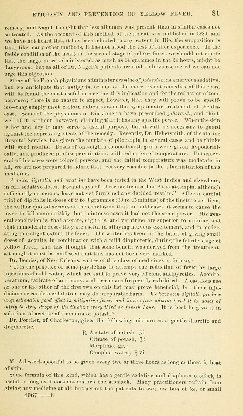 remedy, and Nageli thought that less albumen was present than in similar cases not so treated. As the acconut of this method of treatment was published in 1884, and we have not heard that it has been adopted to any extent in Rio, the supposition is that, like many other methods, it has not stood the test of fuller experience. In the feeble condition of the heart iu the second stage of yellow fever, we should anticipate that the large doses administered, as much as 14 grammes in the 24 hours, might be dangerous; but as all of Dr. Nageli's patients are said to have recovered we can not urge this objection. Many of the French physicians administer 6ro»UfZeo/j;otessiMm as a nervous sedative, but we anticipate that antipyrin, or one of the more recent remedies of this class, will be found the most useful in meeting this indication and for the reduction of tem- perature ; there is no reason to expect, however, that they will prove to be specif- ics—they simply meet certain indications in the symptomatic treatment of the dis- ease. Some of the physicians iu Rio Janeiro have prescribed _/rt?)orfl?ifZ!, and think well of it, without, however, claiming that it has any specific power. When the skin is hot and dry it may serve a useful purpose, but it will be necessary to guard against the depressing eftects of the remedy. Recently, Dr. Hebersmith, of the Marine Hospital Service, has given the muriate of pilocarpin in several cases, and he thinks with good results. Doses of one-eighth to one-fourth grain were given hypodermi- cally, and produced profuse perspiration, with reduction of temperature. But as sev- eral of his cases were colored persons, and the initial temperature was moderate in all, we are not prepared to admit that recovery was due to the administration of this medicine. Aconite, digitalU, and veratrine have been tested in the West Indies and elsewhere, in full sedative doses. Feraud says of these medicines that the attempts, although sufficiently numerous, have not yet furnished any decided results. After a careful trial of digitalis in doses of 2 to 3 grammes (30 to 45 minims) of the tincture per diem, the author quoted arrives at the couelusion that in mild cases it seems to cause the fever to fall more quickly, but in intense cases it had not the same power. His gen- eral conclusion is, that aconite, digitalis, and veratrine are sux^erior to quinine, and that in moderate doses they are useful in allaying nervous excitement, and in moder- ating to a slight extent the fever. The writer has been in the habit of giving small doses of aconite, in combination with a mild diaphoretic, during the febrile stage of yellow fever, and has thought that some benelit was derived from the treatment, although it must be confessed that this has not been very marked. Dr. Bemiss, of New Orleans, writes of this class of medicines as follows:  It is the practice of some physicians to attempt the reduction of fever by lar-e injections of cold water, which are said to prove very efficient antipyretics. Aconite, veratrum, tartrate of antimony, and ipecac are frequently exhibited. A cautious use of one or the other of the first two on this list may prove beneficial, but their inju- dicious or careless exhibition may do irreparable harm. We have seen digitalis produce unquestionably good effect inmiiigatin (J fever, and have often administered it in doses of thirty to sixty drops of the tincture every third or fourth hour. It is best to give it in solutions of acetate of ammonia or potash. Dr. Porcher, of Charleston, gives the following mixture as a gentle diuretic and diaphoretic. Yy, Acetate of potash, 3 i Citrate of potash, 3 i Morphine, gr. j Camphor water, ^ vi M. A dessert-spoonful to he given every two or three hours as long as there is heat of skin. Some formula of this kind, which has a gentle sedative and diaphoretic effect, is useful so long as it does not disturb the stomach. Many practitioners refrain from giving any medicine at all, but permit the patients to swallow bits of ice, or small 4067 6