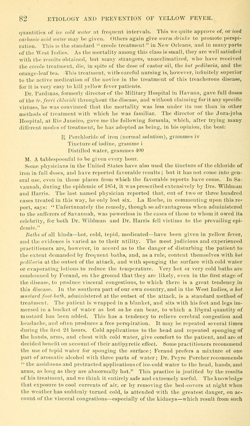 quantities of ice cold water at freqneut intervals. This we quite approve of, or iced carlonic acid umler may be given. Others again give tvarm drinks to promote perspi- ration. This is tlie standard  creole treatmeut in New Orleans, and in many parts of the West Indies. As the mortality among this class is small, they are well satisfied with the results obtained, but many strangers, unacclimatized, who have received the Creole treatment, die, in spite of the dose of castor oil, the hot ])ediluvia, and the orange-leaf tea. This treatment, with-careful nursing is, however, infinitely superior to the active medication of the novice in the treatment of this treacherous disease, for it is very easy to kill yellow fever patients. Dr. Pardinas, formerly director of the Military Hospital in Havana, gave full doses of the tr.ferri cMoridi throughout the disease, and without claiming for it any specific virtues, he was convinced that the mortality was less under its use than in other methods of treatmeut with which he was familiar. The director of the Jura-juba Hospital, at Eio Janeiro, gave me the following formula, which, after trying many different modes of treatment, he has adopted as being, in his opinion, the best: 1^ Perchloride of iron (normal solution), grammes iv Tincture of iodine, gramme 1 Distilled water, grammes 400 M. A tablespoouful to be given every hour. Some physicians in the United States have also iised the tincture of the chloride of iron in full doses^ and have reported favorable results ; but it has not come into gen- eral use, even in those places from which the favorable reports have come. In Sa- vannah, during the epidemic of 1854, it was prescribed extensively by Drs. Wildmau and Harris. The last named physician reported that, out of two or three hundred cases treated in this way, he only lost six. La Eoche, in commenting upon this re^ port, says:  Unfortunately^ the remedy, though so advantageous when administered to the sufferers of Savannah, was powerless in the cases of those to whom it owed its celebrity, for both Dr. Wildmau and Dr. Harris fell victims to the i)revailing epi- demic. Baths of all kinds—hot, cold, tepid, medicated—have been given in yellow fever, and the evideace is varied as to their utility. The most judicious and experienced practitioners are, however, in accord as to the danger of disturbing the patient to the extent demanded by frequent baths, and, as a rule, content themselves with hot pcdihiria at the outset of the attack, and with sponging the surface with cold water or evaporating lotions to reduce the temperature. Very hot or very cold baths are condemned by Feraud, on the ground that they are likely, even in the first stage of the disease, to produce visceral congestions, to which there is a great tendency in this disease. In the southern part of our own country, and in the West Indies, a hot mvsiard foot-hafh, administered at the outset of the attack, is a standard method of treatment. The patient is wrapped in a blanket, and sits with his feet and legs im- mersed in a bucket of water as hot as he can bear, to which a liberal quantity of mustard has been added. This has a tendency to relieve cerebral congestion and headache, and often produces a free perspiration. It may be repeated several times during the first 24 hours. Cold applications to the head and repeated sponging of the hands, arms, and chest with cold water, give comfort to the patient, and are ot decided benefit on account of their antipyretic effect. Some practitioners recommend the use of tepid water for siionging the surface; Feraud prefers a mixture ot one part of aromatic alcohol with three i^arts of water; Dr. Peyre Porcher recommends  the assiduous and protracted applications cf ice-cold water to the head, hands, and arms, as long as they are abnormally hot. This practice is justified by the results of his treatment, and we think it entirely safe and extremely useful. The knowledge that exposure to cool currents of air, or by removing the bed-covers at night when the weather has suddenly turned cold, is attended with the greatest danger, on ac- count of the visceral congestions—especially of the kidneys—which result from such